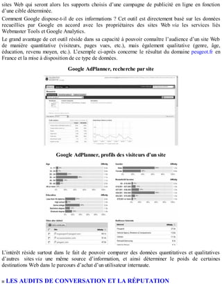 sites Web qui seront alors les supports choisis d’une campagne de publicité en ligne en fonction
d’une cible déterminée.
Comment Google dispose-t-il de ces informations ? Cet outil est directement basé sur les données
recueillies par Google en accord avec les propriétaires des sites Web via les services liés
Webmaster Tools et Google Analytics.
Le grand avantage de cet outil réside dans sa capacité à pouvoir connaître l’audience d’un site Web
de manière quantitative (visiteurs, pages vues, etc.), mais également qualitative (genre, âge,
éducation, revenu moyen, etc.). L’exemple ci-après concerne le résultat du domaine peugeot.fr en
France et la mise à disposition de ce type de données.
Google AdPlanner, recherche par site
Google AdPlanner, profils des visiteurs d’un site
L’intérêt réside surtout dans le fait de pouvoir comparer des données quantitatives et qualitatives
d’autres sites via une même source d’information, et ainsi déterminer le poids de certaines
destinations Web dans le parcours d’achat d’un utilisateur internaute.
LES AUDITS DE CONVERSATION ET LA RÉPUTATION
 