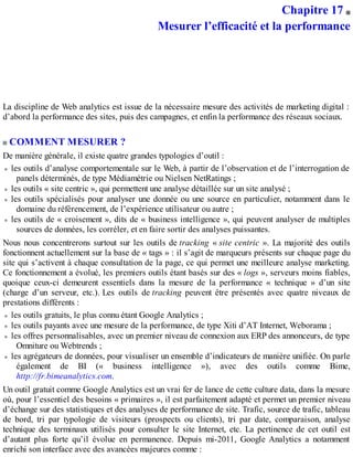 Chapitre 17
Mesurer l’efficacité et la performance
La discipline de Web analytics est issue de la nécessaire mesure des activités de marketing digital :
d’abord la performance des sites, puis des campagnes, et enfin la performance des réseaux sociaux.
COMMENT MESURER ?
De manière générale, il existe quatre grandes typologies d’outil :
les outils d’analyse comportementale sur le Web, à partir de l’observation et de l’interrogation de
panels déterminés, de type Médiamétrie ou Nielsen NetRatings ;
les outils « site centric », qui permettent une analyse détaillée sur un site analysé ;
les outils spécialisés pour analyser une donnée ou une source en particulier, notamment dans le
domaine du référencement, de l’expérience utilisateur ou autre ;
les outils de « croisement », dits de « business intelligence », qui peuvent analyser de multiples
sources de données, les corréler, et en faire sortir des analyses puissantes.
Nous nous concentrerons surtout sur les outils de tracking « site centric ». La majorité des outils
fonctionnent actuellement sur la base de « tags » : il s’agit de marqueurs présents sur chaque page du
site qui s’activent à chaque consultation de la page, ce qui permet une meilleure analyse marketing.
Ce fonctionnement a évolué, les premiers outils étant basés sur des « logs », serveurs moins fiables,
quoique ceux-ci demeurent essentiels dans la mesure de la performance « technique » d’un site
(charge d’un serveur, etc.). Les outils de tracking peuvent être présentés avec quatre niveaux de
prestations différents :
les outils gratuits, le plus connu étant Google Analytics ;
les outils payants avec une mesure de la performance, de type Xiti d’AT Internet, Weborama ;
les offres personnalisables, avec un premier niveau de connexion aux ERP des annonceurs, de type
Omniture ou Webtrends ;
les agrégateurs de données, pour visualiser un ensemble d’indicateurs de manière unifiée. On parle
également de BI (« business intelligence »), avec des outils comme Bime,
http://fr.bimeanalytics.com.
Un outil gratuit comme Google Analytics est un vrai fer de lance de cette culture data, dans la mesure
où, pour l’essentiel des besoins « primaires », il est parfaitement adapté et permet un premier niveau
d’échange sur des statistiques et des analyses de performance de site. Trafic, source de trafic, tableau
de bord, tri par typologie de visiteurs (prospects ou clients), tri par date, comparaison, analyse
technique des terminaux utilisés pour consulter le site Internet, etc. La pertinence de cet outil est
d’autant plus forte qu’il évolue en permanence. Depuis mi-2011, Google Analytics a notamment
enrichi son interface avec des avancées majeures comme :
 