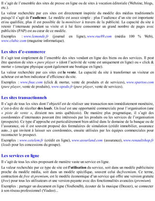 Il s’agit de l’ensemble des sites de presse en ligne ou de sites à vocation éditoriale (Webzine, blogs,
etc.).
La valeur recherchée par ces sites est directement inspirée du modèle des médias traditionnels
puisqu’il s’agit de l’audience. Le modèle est assez simple : plus l’audience d’un site est importante
et/ou qualifiée, plus il est possible de la monétiser à travers de la publicité. La capacité du site à
retenir l’internaute pendant sa visite et à lui faire consommer un grand nombre de pages avec
publicités (PAP) est au cœur de ce modèle.
Exemples : www.lemonde.fr (journal en ligne), www.rue89.com (média 100 % Web),
www.clubic.com (magazine informatique).
Les sites d’e-commerce
Il s’agit tout simplement de l’ensemble des sites vendant en ligne des biens ou des services. Il peut
être question de sites « pure player » (dont l’activité de vente est uniquement en ligne) ou « click &
mortar » (enseigne physique ayant également une boutique en ligne).
La valeur recherchée par ces sites est la vente. La capacité du site à transformer un visiteur en
acheteur est un bon indicateur d’efficience du site.
Exemples : www.fnac.com (click & mortar, vente de produits et de services), www.spartoo.com
(pure player, vente de produits), www.opodo.fr (pure player, vente de services).
Les sites transactionnels
Il s’agit de tous les sites dont l’objectif est de réaliser une transaction non immédiatement monétaire,
c’est-à-dire de récolter des leads. Un lead est une opportunité commerciale pour l’organisation (une
« piste de vente », diraient nos amis québécois). De manière plus pragmatique, il s’agit des
coordonnées d’internautes pouvant être intéressés par les produits ou les services de l’organisation
(prospects). Ce type d’approche est particulièrement bien utilisé dans le domaine de la banque ou de
l’assurance, où il est souvent proposé des formulaires de simulation (crédit immobilier, assurance
auto...) qui invitent à laisser ses coordonnées, ensuite utilisées par les équipes commerciales pour
recontacter le prospect.
Exemples : www.cetelem.fr (crédit en ligne), www.assurland.com (assurance), www.renaultshop.fr
(leads pour les concessions du groupe).
Les services en ligne
Il s’agit de tous les sites proposant de manière vaste un service en ligne.
La valeur recherchée par ce type de site est l’utilisation du service, soit dans un modèle publicitaire
proche du modèle média, soit dans un modèle spécifique, souvent celui du freemium. Ce terme,
contraction de free et premium, est le modèle économique d’un service qui offre une version gratuite
(free) pour tous les utilisateurs et une version payante avec des fonctionnalités avancées (premium).
Exemples : partager un document en ligne (YouSendIt), écouter de la musique (Deezer), se connecter
à son réseau professionnel (Viadeo)...
 