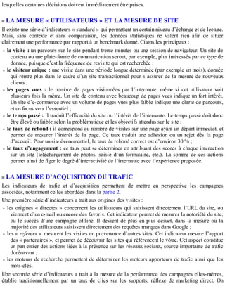 lesquelles certaines décisions doivent immédiatement être prises.
LA MESURE « UTILISATEURS » ET LA MESURE DE SITE
Il existe une série d’indicateurs « standard » qui permettent un certain niveau d’échange et de lecture.
Mais, sans contexte et sans comparaison, les données statistiques ne valent rien afin de situer
clairement une performance par rapport à un benchmark donné. Citons les principaux :
la visite : un parcours sur le site pendant trente minutes ou une session de navigateur. Un site de
contenu ou une plate-forme de communication seront, par exemple, plus intéressés par ce type de
donnée, puisque c’est la fréquence de revisite qui est recherchée ;
le visiteur unique : une visite dans une période longue déterminée (par exemple un mois), donnée
qui rentre plus dans le cadre d’un site transactionnel pour s’assurer de la mesure de nouveaux
clients ;
les pages vues : le nombre de pages visionnées par l’internaute, même si cet utilisateur voit
plusieurs fois la même. Un site de contenu avec beaucoup de pages vues indique un fort intérêt.
Un site d’e-commerce avec un volume de pages vues plus faible indique une clarté de parcours,
et un focus vers l’essentiel ;
le temps passé : il traduit l’efficacité du site ou l’intérêt de l’internaute. Le temps passé doit donc
être élevé ou faible selon la problématique et les objectifs attendus sur le site ;
le taux de rebond : il correspond au nombre de visites sur une page ayant un départ immédiat, et
permet de mesurer l’intérêt de la page. Ce taux traduit une adhésion ou un rejet dès la page
d’accueil. Pour un site événementiel, le taux de rebond correct est d’environ 30 % ;
le taux d’engagement : ce taux peut se déterminer en attribuant des scores à chaque interaction
sur un site (téléchargement de photos, saisie d’un formulaire, etc.). La somme de ces actions
permet ainsi de figer le degré d’interactivité de l’internaute avec l’expérience proposée.
LA MESURE D’ACQUISITION DU TRAFIC
Les indicateurs de trafic et d’acquisition permettent de mettre en perspective les campagnes
associées, notamment celles abordées dans la partie 2.
Une première série d’indicateurs a trait aux origines des visites :
les origines « directes » concernent les utilisateurs qui saisissent directement l’URL du site, ou
viennent d’un e-mail ou encore des favoris. Cet indicateur permet de mesurer la notoriété du site,
ou le succès d’une campagne offline. Il devient de plus en plus désuet, dans la mesure où la
majorité des utilisateurs saisissent directement des requêtes marques dans Google ;
les « referers » mesurent les visites en provenance d’autres sites. Cet indicateur mesure l’apport
des « partenaires », et permet de découvrir les sites qui référencent le vôtre. Cet aspect constitue
un pan entier des actions liées à la présence sur les réseaux sociaux, source importante de trafic
dorénavant ;
les moteurs de recherche permettent de déterminer les moteurs apporteurs de trafic ainsi que les
mots-clés.
Une seconde série d’indicateurs a trait à la mesure de la performance des campagnes elles-mêmes,
établie traditionnellement par un taux de clics sur les supports, réflexe de marketing direct. On
 