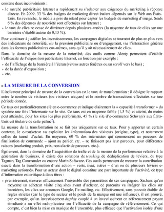 constate deux inconvénients :
le marché publicitaire Internet a rapidement su s’adapter aux exigences du marketing à réponse
directe. En 2009, 33 % des budgets de marketing direct étaient dépensés sur le Web aux États-
Unis. En revanche, le média a pris du retard pour capter les budgets de marketing d’image. Seuls
6 % des dépenses de notoriété sont effectuées sur Internet ;
le taux de clics ne cesse de diminuer depuis plusieurs années (la moyenne de taux de clics sur une
bannière s’établit autour de 0,13 %).
Pour continuer à justifier les investissements, les campagnes digitales se tournent de plus en plus vers
des indicateurs de notoriété, via la pression publicitaire ou d’engagement, via l’interaction générée
dans les formats publicitaires eux-mêmes, sans qu’il y ait nécessairement de clics.
Dans le domaine de la mesure de la notoriété, des outils comme Alenty permettent d’établir
l’efficacité de l’exposition publicitaire Internet, en fonction par exemple :
de l’affichage de la bannière à l’écran (versus autres fenêtres ou un scroll vers le bas) ;
de la durée d’exposition ;
etc.
LA MESURE DE LA CONVERSION
L’indicateur principal de mesure de la conversion est le taux de transformation : il désigne le rapport
entre le nombre de visiteurs (ou visiteurs uniques) et le nombre de transactions effectuées sur une
période donnée.
Ce taux est particulièrement clé en e-commerce et indique clairement la « capacité à transformer » du
système une fois l’internaute sur le site. Ce taux est en moyenne faible (1,5 %) et atteint, du moins
peut atteindre, pour les sites les plus performants, 45 % (le site d’e-commerce Schwan’s aux États-
Unis est titulaire de cette palme2).
La mesure de la transformation ne se fait pas uniquement sur ce taux. Pour y apporter un certain
contexte, le e-marketeur va exploiter les informations des visiteurs (origine, type), et notamment
celles du tunnel d’achat. En moyenne, 60 % des internautes qui commencent un parcours de
finalisation de commande – ajout au panier, etc. – ne finissent pas leur parcours, pour différentes
raisons (marketing produit, prix, non-clarté de parcours, etc.).
Également, dans le domaine de l’acquisition de trafic et de la mesure de la performance relative à la
génération de business, il existe des solutions de tracking de déduplication de leviers, du type
Tagman, Tag Commander ou encore Marin Software. Ces outils permettent de mesurer la contribution
exacte dans la transformation d’une action – vente, lead, autres – d’un ou de plusieurs leviers e-
marketing actionnés. Pour un acteur dont le digital constitue une part importante de l’activité, ce type
d’information est critique à deux titres :
premièrement, mesurer efficacement l’ensemble des paramètres de ses campagnes. Sachant qu’en
moyenne un acheteur visite cinq sites avant d’acheter, ce parcours va intégrer les clics sur
bannières, les clics sur annonces Google, l’e-mailing, etc. Effectivement, sans pouvoir établir de
règles strictes (car le type de secteur et le poids de la marque ont une influence), il est prouvé,
par exemple, qu’un investissement display couplé à un investissement en référencement payant
simultané a un effet multiplicateur sur l’efficacité de la campagne de référencement. Ce qui
compte, c’est bien la mise en musique de l’ensemble, plus efficace que l’activation isolée d’une
 