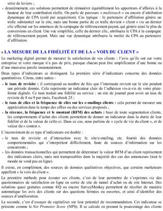 série de leviers ;
deuxièmement, ces solutions permettent de rémunérer équitablement les apporteurs d’affaires à la
hauteur de leur contribution réelle. On parle de parcours « multitouch » ou encore d’attribution
dynamique de CPA (coût par acquisition). Cas typique : le partenaire d’affiliation génère un
trafic substantiel sur le site, mais une bonne partie de ce trafic devient « client » via un dernier
clic effectué sur les annonces de la campagne de référencement payant, qui génère ainsi le plus de
conversions en client. Une vue simplifiée, celle du dernier clic, attribuera le CPA à la campagne
de référencement payant. Mais une vue dynamique attribuera la moitié du CPA au partenaire
d’affiliation.
LA MESURE DE LA FIDÉLITÉ ET DE LA « VOIX DU CLIENT »
Le marketing digital permet de mesurer la satisfaction de vos clients : l’avis qu’ils ont sur votre
entreprise et votre marque n’a pas de prix, puisque chacun peut être amplificateur d’une bonne ou
d’une mauvaise parole instantanément.
Deux types d’indicateurs se distinguent. La première série d’indicateurs concerne des données
quantitatives. Citons, entre autres :
le taux de revisite : il correspond au nombre de fois que l’internaute revient sur le site pendant
une période donnée. Cela représente un indicateur clair de l’adhésion vis-à-vis de votre plate-
forme digitale. Ce taux traduit une fidélité au service : un site de journal peut avoir un taux de
revisite de 8 ou 9 par mois, Facebook 25 ;
le taux de clics et la fréquence de clics sur les e-mailings clients : cela permet de mesurer une
appréciation dans le temps des offres ou des services proposés ;
la récence, la fréquence et le montant (RFM) des achats : base de toute segmentation clients,
les comportements d’achat des clients permettent de donner un indicateur dans la durée de leur
fidélité et de la valeur de celle-ci. Dans ce cas, nous parlons de « cycle de vie du client », et de
valeur du « contrat ».
L’inconvénient de ce type d’indicateurs est double :
le taux de revisite et d’interaction avec le site/e-mailing, etc. fournit des données
comportementales qui s’interprètent difficilement, faute de sources d’information sur les
concurrents ;
les données transactionnelles qui permettent de déterminer la valeur RFM d’un client représentent
des indicateurs clairs, mais non transposables dans la majorité des cas des annonceurs (tout le
monde ne vend pas en ligne).
Il existe, en complément, des sources de données qualitatives objectives, que certains marketeurs
appellent « la voix du client ».
La première méthode pour écouter ses clients, c’est de leur permettre de s’exprimer, via des
questionnaires de satisfaction en ligne en sortie de site de tunnel d’achat ou de site Internet. Des
solutions quasi gratuites comme 4iQ ou encore SurveyMonkey permettent de récolter de manière
automatique les avis des clients sur des questions fermées ou ouvertes, et ainsi d’identifier des
sources d’amélioration.
La seconde, c’est d’essayer de capitaliser sur leur potentiel de recommandation. Cet indicateur se
présente comme le Net Promoter Score (NPS). Il se calcule en prenant le pourcentage des clients
 