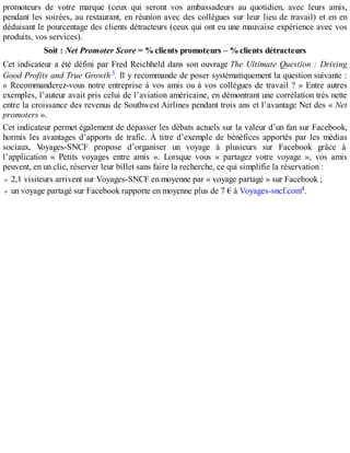promoteurs de votre marque (ceux qui seront vos ambassadeurs au quotidien, avec leurs amis,
pendant les soirées, au restaurant, en réunion avec des collègues sur leur lieu de travail) et en en
déduisant le pourcentage des clients détracteurs (ceux qui ont eu une mauvaise expérience avec vos
produits, vos services).
Soit : Net Promoter Score = %clients promoteurs – %clients détracteurs
Cet indicateur a été défini par Fred Reichheld dans son ouvrage The Ultimate Question : Driving
Good Profits and True Growth3. Il y recommande de poser systématiquement la question suivante :
« Recommanderez-vous notre entreprise à vos amis ou à vos collègues de travail ? » Entre autres
exemples, l’auteur avait pris celui de l’aviation américaine, en démontrant une corrélation très nette
entre la croissance des revenus de Southwest Airlines pendant trois ans et l’avantage Net des « Net
promoters ».
Cet indicateur permet également de dépasser les débats actuels sur la valeur d’un fan sur Facebook,
hormis les avantages d’apports de trafic. À titre d’exemple de bénéfices apportés par les médias
sociaux, Voyages-SNCF propose d’organiser un voyage à plusieurs sur Facebook grâce à
l’application « Petits voyages entre amis ». Lorsque vous « partagez votre voyage », vos amis
peuvent, en un clic, réserver leur billet sans faire la recherche, ce qui simplifie la réservation :
2,1 visiteurs arrivent sur Voyages-SNCF en moyenne par « voyage partagé » sur Facebook ;
un voyage partagé sur Facebook rapporte en moyenne plus de 7 € à Voyages-sncf.com4.
 