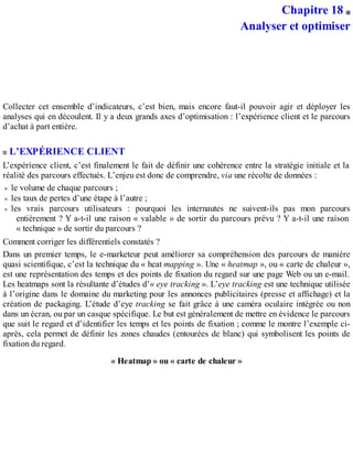 Chapitre 18
Analyser et optimiser
Collecter cet ensemble d’indicateurs, c’est bien, mais encore faut-il pouvoir agir et déployer les
analyses qui en découlent. Il y a deux grands axes d’optimisation : l’expérience client et le parcours
d’achat à part entière.
L’EXPÉRIENCE CLIENT
L’expérience client, c’est finalement le fait de définir une cohérence entre la stratégie initiale et la
réalité des parcours effectués. L’enjeu est donc de comprendre, via une récolte de données :
le volume de chaque parcours ;
les taux de pertes d’une étape à l’autre ;
les vrais parcours utilisateurs : pourquoi les internautes ne suivent-ils pas mon parcours
entièrement ? Y a-t-il une raison « valable » de sortir du parcours prévu ? Y a-t-il une raison
« technique » de sortir du parcours ?
Comment corriger les différentiels constatés ?
Dans un premier temps, le e-marketeur peut améliorer sa compréhension des parcours de manière
quasi scientifique, c’est la technique du « heat mapping ». Une « heatmap », ou « carte de chaleur »,
est une représentation des temps et des points de fixation du regard sur une page Web ou un e-mail.
Les heatmaps sont la résultante d’études d’« eye tracking ». L’eye tracking est une technique utilisée
à l’origine dans le domaine du marketing pour les annonces publicitaires (presse et affichage) et la
création de packaging. L’étude d’eye tracking se fait grâce à une caméra oculaire intégrée ou non
dans un écran, ou par un casque spécifique. Le but est généralement de mettre en évidence le parcours
que suit le regard et d’identifier les temps et les points de fixation ; comme le montre l’exemple ci-
après, cela permet de définir les zones chaudes (entourées de blanc) qui symbolisent les points de
fixation du regard.
« Heatmap » ou « carte de chaleur »
 