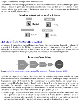 le prix ou le montant d’une prime ou d’une réduction.
Le nombre de versions d’une page dans un test multivarié monte très vite (tester quatre images, quatre
formes de bouton et quatre couleurs donne soixante-quatre versions). Lorsque les variables et leurs
versions à tester sont nombreuses, il faut donc un grand nombre de visites pour que les résultats du
test aient une signification statistique.
Exemple de test multivarié sur une série de boutons
LA VÉRITÉ DU PARCOURS D’ACHAT
Les manuels de marketing présentent le parcours d’achat d’un consommateur de manière linéaire : de
la notoriété à l’achat et la fidélité. L’avantage de cette représentation, c’est qu’elle permet
d’identifier les étapes du parcours et de concentrer ses actions sur une ou plusieurs d’entre elles, en
fonction des diagnostics établis grâce, en partie, aux indicateurs précédemment présentés.
Le parcours d’achat linéaire
Source : https://www.mckinseyquarterly.com/The_consumer_decision_journey_2373.
Une étude empirique de Mc Kinsey, effectuée en 2009 sur plusieurs catégories de produits, est venue
bouleverser cette notion, car la représentation linéaire du parcours ne rend plus compte de la réalité
du processus suivi effectivement par le consommateur en situation d’achat. En premier lieu, le
parcours ne semble plus être linéaire. Il revêt plutôt la forme d’un cycle, autorisant allers-retours et
raccourcis. Par exemple, l’expérience post-achat s’accompagne de nouvelles recherches
d’information et de partage d’expériences – notamment sur les réseaux sociaux –, alimentant en retour
l’ensemble des marques considérées initialement. De quel cycle s’agit-il ?
Première étape : le consommateur prend en considération un premier ensemble de marques, basé
sur sa perception de celles-ci et sur ses expositions à différents points de contact. Face à la
pression publicitaire très importante, les consommateurs partent avec de moins en moins de
marques dans cette première liste, et des écarts concurrentiels significatifs se créent.
 