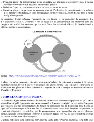 Deuxième étape : le consommateur ajoute ou enlève des marques à sa première liste, à mesure
qu’il les évalue et que son besoin/sa recherche se précise.
Troisième étape : le consommateur achète une marque parmi les autres.
Quatrième étape : l’expérience de consommation et d’utilisation du produit/service, la relation
post-achat avec la marque, et leurs conséquences sur la prochaine décision d’achat dans la même
catégorie de produit.
Le marketing digital influence l’ensemble de ces étapes, et en particulier la deuxième, dite
d’« évaluation active ». Comment ? Par un accès-clé au consommateur qui recherche dans une
catégorie de produit les notations qui en sont faites, les feed-back clients, le bouche-à-oreille
véhiculé sur les réseaux sociaux.
Le parcours d’achat rétroactif
Source : https://www.mckinseyquarterly.com/The_consumer_decision_journey_2373.
L’adage veut qu’un internaute visite cinq sites avant d’acheter. Le point central consiste à dire au e-
marketeur que son travail d’analyse n’est jamais fini, et que, comme l’ère logicielle, le marketing est
arrivé dans une phase de « bêta constante » : toujours en train d’essayer, de remettre en cause et
d’améliorer l’existant.
VERS LE COMMERCE DIGITAL
Le commerce digital est une tendance de fond qui va bousculer le commerce physique tel qu’il existe
aujourd’hui. Appelé également « commerce connecté », le commerce digital est une notion émergente
qui considère que les consommateurs de demain ne connaîtront pas de dichotomie entre l’achat en
ligne et l’achat en magasin. Dans une ère où le commerce est connecté (à Internet), l’expérience du
client est ubiquitaire, c’est-à-dire que le consommateur peut aujourd’hui chevaucher plusieurs
canaux, lesquels sont notamment l’Internet à la maison depuis son PC, ou sur son mobile, ou bien
encore sur une borne tactile en magasin.
C’est une notion qui a été formalisée par Catherine Barba et la FEVAD au courant de l’été 2011 sous
 