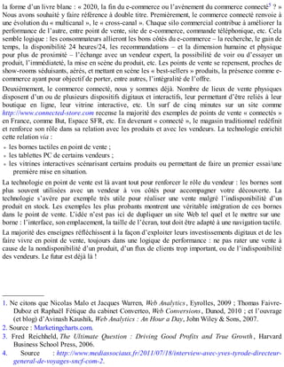 la forme d’un livre blanc : « 2020, la fin du e-commerce ou l’avènement du commerce connecté5 ? »
Nous avons souhaité y faire référence à double titre. Premièrement, le commerce connecté renvoie à
une évolution du « multicanal », le « cross-canal ». Chaque silo commercial contribue à améliorer la
performance de l’autre, entre point de vente, site de e-commerce, commande téléphonique, etc. Cela
semble logique : les consommateurs allieront les bons côtés du e-commerce – la recherche, le gain de
temps, la disponibilité 24 heures/24, les recommandations – et la dimension humaine et physique
pour plus de proximité – l’échange avec un vendeur expert, la possibilité de voir ou d’essayer un
produit, l’immédiateté, la mise en scène du produit, etc. Les points de vente se repensent, proches de
show-rooms séduisants, aérés, et mettant en scène les « best-sellers » produits, la présence comme e-
commerce ayant pour objectif de porter, entre autres, l’intégralité de l’offre.
Deuxièmement, le commerce connecté, nous y sommes déjà. Nombre de lieux de vente physiques
disposent d’un ou de plusieurs dispositifs digitaux et interactifs, leur permettant d’être reliés à leur
boutique en ligne, leur vitrine interactive, etc. Un surf de cinq minutes sur un site comme
http://www.connected-store.com recense la majorité des exemples de points de vente « connectés »
en France, comme But, Espace SFR, etc. En devenant « connecté », le magasin traditionnel redéfinit
et renforce son rôle dans sa relation avec les produits et avec les vendeurs. La technologie enrichit
cette relation via :
les bornes tactiles en point de vente ;
les tablettes PC de certains vendeurs ;
les vitrines interactives scénarisant certains produits ou permettant de faire un premier essai/une
première mise en situation.
La technologie en point de vente est là avant tout pour renforcer le rôle du vendeur : les bornes sont
plus souvent utilisées avec un vendeur à vos côtés pour accompagner votre découverte. La
technologie s’avère par exemple très utile pour réaliser une vente malgré l’indisponibilité d’un
produit en stock. Les exemples les plus probants montrent une véritable intégration de ces bornes
dans le point de vente. L’idée n’est pas ici de dupliquer un site Web tel quel et le mettre sur une
borne : l’interface, son emplacement, la taille de l’écran, tout doit être adapté à une navigation tactile.
La majorité des enseignes réfléchissent à la façon d’exploiter leurs investissements digitaux et de les
faire vivre en point de vente, toujours dans une logique de performance : ne pas rater une vente à
cause de la nondisponibilité d’un produit, d’un flux de clients trop important, ou de l’indisponibilité
des vendeurs. Le futur est déjà là !
____________
1. Ne citons que Nicolas Malo et Jacques Warren, Web Analytics, Eyrolles, 2009 ; Thomas Faivre-
Duboz et Raphaël Fétique du cabinet Converteo, Web Conversions, Dunod, 2010 ; et l’ouvrage
(et blog) d’Avinash Kaushik, Web Analytics : An Hour a Day, John Wiley & Sons, 2007.
2. Source : Marketingcharts.com.
3. Fred Reichheld, The Ultimate Question : Driving Good Profits and True Growth, Harvard
Business School Press, 2006.
4. Source : http://www.mediassociaux.fr/2011/07/18/interview-avec-yves-tyrode-directeur-
general-de-voyages-sncf-com-2.
 