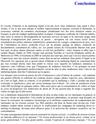 Conclusion
Si l’avenir d’Internet et du marketing digital n’est pas écrit, leurs fondations sont, quant à elles,
solides. C’est ce que nous indique le nombre impressionnant et toujours croissant d’internautes, la
croissance continue du commerce électronique (doublement lors des trois dernières années en
Europe), la part des budgets marketing dédiée au digital, l’émergence confirmée de l’Internet mobile,
mais aussi et surtout le développement de nouveaux services en ligne et de nouveaux usages dont
beaucoup n’imagineraient plus pouvoir se passer : navigation sur son réseau social favori,
consultation des petites annonces immobilières, préparation de voyages, comparaison de prix, suivi
de l’information en direct, recherche d’avis sur un produit, partage de photos, recherche de
documentation, consultation de vidéos, etc. Les grands acteurs de l’écosystème Internet sont, pour
leur part, en place depuis plusieurs années et sont très profitables : ainsi, Amazon et eBay (qui a
racheté Skype), fondés en 1995, Google (qui possède YouTube et l’activité téléphonie mobile de
Motorola) en 1998, et Facebook en 2004 ne sont plus des start-ups, alors que l’on en a encore parfois
l’impression, mais des acteurs installés, certes dans un univers turbulent. Sans parler d’Apple ni de
Microsoft. Les questions qui se posent autour d’Internet et du marketing digital ne concernent donc
pas leur éventuel déclin, mais bien plutôt la vitesse avec laquelle les tendances annoncées et
amorcées vont s’affirmer, ainsi que l’émergence de tendances nouvelles. C’est pourquoi on peut
affirmer que les opportunités professionnelles seront de plus en plus nombreuses dans l’univers du
marketing digital, tant chez l’annonceur qu’en agence.
Les marques sont en train de passer du rôle d’annonceur à celui d’éditeur de contenu : cela implique
une gestion réfléchie et cohérente des contenus (textes, images, photos, logiciels, jeux, information,
etc.) mis en ligne. Dans ce contexte, il est probable que le marketing « vidéo » prendra une place
croissante et significative, pour une raison technique tout d’abord : les coûts de production d’une
vidéo HD ont plongé en quelques années. Mais aussi parce que la consommation de vidéos en ligne
ne cesse de progresser (les Américains de moins de 24 ans passent plus de temps à regarder des
vidéos en ligne que la télévision).
Les e-marketeurs disposeront d’informations de plus en plus riches sur les internautes en général, et
sur leurs clients en particulier. Cela résulte de plusieurs phénomènes, au premier rang desquels on
trouve la croissance du commerce électronique et la meilleure connaissance du comportement des
internautes sur les réseaux sociaux. Les Web analytics ont donc de beaux jours devant eux. Cette
tendance conduit même certains à prévoir le renforcement des campagnes de marketing direct (e-
mailing ou phoning), devenues plus efficaces grâce à la précision des données recueillies sur les
consommateurs.
Un autre enseignement attendu concerne justement les réseaux sociaux : à combien de réseaux sociaux
un individu adhérera-t-il en moyenne ? Un réseau professionnel et un réseau privé, comme on le
pense généralement ? Un plus grand nombre, comme l’espèrent de nombreuses marques ? Un seul
 