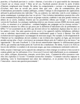 peut-être, si Facebook parvient à « avaler » Internet, c’est-à-dire si la quasi-totalité des internautes
s’inscrit sur ce réseau social ? Dans un tel cas, Facebook pourrait devenir la porte d’entrée
d’Internet, remplaçant ainsi Google. De même, les comportements « sociaux » ne manqueront pas
d’évoluer, mais nous ne savons pas encore dans quel sens : plus de communication, plus
d’informations personnelles rendues publiques, comme l’indique le développement des applications
utilisant la géolocalisation des individus ? Ou, au contraire, les individus vont-ils avoir tendance à
moins communiquer, à protéger plus leur vie privée ? Une évolution intermédiaire pourrait être celle
d’une communication plus poussée envers un groupe restreint, combinée à une plus grande retenue en
dehors de ce cercle, tendance illustrée par les possibilités offertes par Google + et la nouvelle
version de Facebook. Les pratiques marketing relatives aux réseaux sociaux (SMO) devraient, quant
à elles, se structurer et se rationaliser : comment budgéter une campagne sur les réseaux sociaux ?
Comment en mesurer les effets (ce qui passe par la définition d’indicateurs-clés de performance ou
KPIs) ? C’est assurément un des défis que devront relever les marketeurs digitaux dans les mois et
les années à venir. Une autre question est de savoir si les appareils mobiles (téléphones, tablettes)
vont se substituer massivement aux ordinateurs traditionnels quant à l’accès à Internet. Une telle
évolution devrait logiquement s’accompagner de nouveaux usages. Par exemple, le développement de
l’Internet sur les smartphones devrait conduire à une évolution des requêtes en ligne, qui devraient
prendre un tour plus « local » (où trouver un restaurant chinois près de l’endroit où je me trouve ? un
supermarché ? des amis Facebook ?). Cela devrait naturellement impacter le référencement payant
(SEA), qui constitue une bonne partie de l’activité des e-marketeurs. De même, l’accès à la Toile au
travers des tablettes va conduire à de nouveaux usages, que nous commençons seulement à entrevoir.
Enfin, on peut s’interroger sur la capacité des entreprises à faire émerger et à utiliser à bon escient le
contenu généré par les utilisateurs (User Generated Content) individuellement ou en communauté :
avis, idées, critiques, discussions, concepts, savoir-faire, tests... Comment de telles ressources vont-
elles être exploitées à l’avenir ? Comment seront-elles stimulées ? Comment vont-elles impacter le
marketing, voire le fonctionnement tout entier des entreprises, et en premier lieu la gestion de
l’innovation : encore une question passionnante !
 