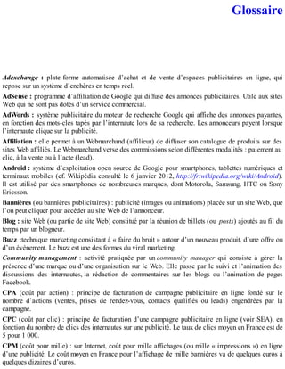 Glossaire
Adexchange : plate-forme automatisée d’achat et de vente d’espaces publicitaires en ligne, qui
repose sur un système d’enchères en temps réel.
AdSense : programme d’affiliation de Google qui diffuse des annonces publicitaires. Utile aux sites
Web qui ne sont pas dotés d’un service commercial.
AdWords : système publicitaire du moteur de recherche Google qui affiche des annonces payantes,
en fonction des mots-clés tapés par l’internaute lors de sa recherche. Les annonceurs payent lorsque
l’internaute clique sur la publicité.
Affiliation : elle permet à un Webmarchand (affilieur) de diffuser son catalogue de produits sur des
sites Web affiliés. Le Webmarchand verse des commissions selon différentes modalités : paiement au
clic, à la vente ou à l’acte (lead).
Android : système d’exploitation open source de Google pour smartphones, tablettes numériques et
terminaux mobiles (cf. Wikipédia consulté le 6 janvier 2012, http://fr.wikipedia.org/wiki/Android).
Il est utilisé par des smartphones de nombreuses marques, dont Motorola, Samsung, HTC ou Sony
Ericsson.
Bannières (ou bannières publicitaires) : publicité (images ou animations) placée sur un site Web, que
l’on peut cliquer pour accéder au site Web de l’annonceur.
Blog : site Web (ou partie de site Web) constitué par la réunion de billets (ou posts) ajoutés au fil du
temps par un blogueur.
Buzz :technique marketing consistant à « faire du bruit » autour d’un nouveau produit, d’une offre ou
d’un événement. Le buzz est une des formes du viral marketing.
Community management : activité pratiquée par un community manager qui consiste à gérer la
présence d’une marque ou d’une organisation sur le Web. Elle passe par le suivi et l’animation des
discussions des internautes, la rédaction de commentaires sur les blogs ou l’animation de pages
Facebook.
CPA (coût par action) : principe de facturation de campagne publicitaire en ligne fondé sur le
nombre d’actions (ventes, prises de rendez-vous, contacts qualifiés ou leads) engendrées par la
campagne.
CPC (coût par clic) : principe de facturation d’une campagne publicitaire en ligne (voir SEA), en
fonction du nombre de clics des internautes sur une publicité. Le taux de clics moyen en France est de
5 pour 1 000.
CPM (coût pour mille) : sur Internet, coût pour mille affichages (ou mille « impressions ») en ligne
d’une publicité. Le coût moyen en France pour l’affichage de mille bannières va de quelques euros à
quelques dizaines d’euros.
 