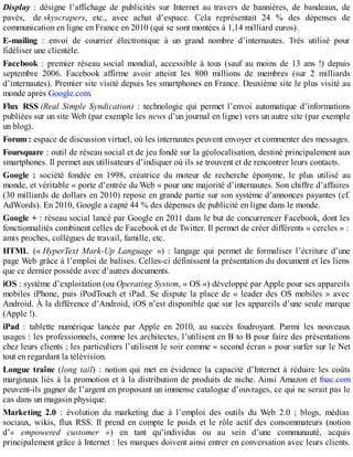 Display : désigne l’affichage de publicités sur Internet au travers de bannières, de bandeaux, de
pavés, de skyscrapers, etc., avec achat d’espace. Cela représentait 24 % des dépenses de
communication en ligne en France en 2010 (qui se sont montées à 1,14 milliard euros).
E-mailing : envoi de courrier électronique à un grand nombre d’internautes. Très utilisé pour
fidéliser une clientèle.
Facebook : premier réseau social mondial, accessible à tous (sauf au moins de 13 ans !) depuis
septembre 2006. Facebook affirme avoir atteint les 800 millions de membres (sur 2 milliards
d’internautes). Premier site visité depuis les smartphones en France. Deuxième site le plus visité au
monde après Google.com.
Flux RSS (Real Simple Syndication) : technologie qui permet l’envoi automatique d’informations
publiées sur un site Web (par exemple les news d’un journal en ligne) vers un autre site (par exemple
un blog).
Forum : espace de discussion virtuel, où les internautes peuvent envoyer et commenter des messages.
Foursquare : outil de réseau social et de jeu fondé sur la géolocalisation, destiné principalement aux
smartphones. Il permet aux utilisateurs d’indiquer où ils se trouvent et de rencontrer leurs contacts.
Google : société fondée en 1998, créatrice du moteur de recherche éponyme, le plus utilisé au
monde, et véritable « porte d’entrée du Web » pour une majorité d’internautes. Son chiffre d’affaires
(30 milliards de dollars en 2010) repose en grande partie sur son système d’annonces payantes (cf.
AdWords). En 2010, Google a capté 44 % des dépenses de publicité en ligne dans le monde.
Google + : réseau social lancé par Google en 2011 dans le but de concurrencer Facebook, dont les
fonctionnalités combinent celles de Facebook et de Twitter. Il permet de créer différents « cercles » :
amis proches, collègues de travail, famille, etc.
HTML (« HyperText Mark-Up Language ») : langage qui permet de formaliser l’écriture d’une
page Web grâce à l’emploi de balises. Celles-ci définissent la présentation du document et les liens
que ce dernier possède avec d’autres documents.
iOS : système d’exploitation (ou Operating System, « OS ») développé par Apple pour ses appareils
mobiles iPhone, puis iPodTouch et iPad. Se dispute la place de « leader des OS mobiles » avec
Android. À la différence d’Android, iOS n’est disponible que sur les appareils d’une seule marque
(Apple !).
iPad : tablette numérique lancée par Apple en 2010, au succès foudroyant. Parmi les nouveaux
usages : les professionnels, comme les architectes, l’utilisent en B to B pour faire des présentations
chez leurs clients ; les particuliers l’utilisent le soir comme « second écran » pour surfer sur le Net
tout en regardant la télévision.
Longue traîne (long tail) : notion qui met en évidence la capacité d’Internet à réduire les coûts
marginaux liés à la promotion et à la distribution de produits de niche. Ainsi Amazon et fnac.com
peuvent-ils gagner de l’argent en proposant un immense catalogue d’ouvrages, ce qui ne serait pas le
cas dans un magasin physique.
Marketing 2.0 : évolution du marketing due à l’emploi des outils du Web 2.0 ; blogs, médias
sociaux, wikis, flux RSS. Il prend en compte le poids et le rôle actif des consommateurs (notion
d’« empowered customer ») en tant qu’individus ou au sein d’une communauté, acquis
principalement grâce à Internet : les marques doivent ainsi entrer en conversation avec leurs clients.
 