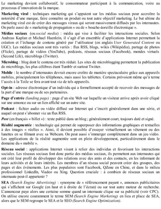Le marketing devient collaboratif, le consommateur participant à la communication, voire au
processus d’innovation de la marque.
Marketing viral : techniques marketing qui s’appuient sur les médias sociaux pour accroître la
notoriété d’une marque, faire connaître un produit ou tout autre objectif marketing. Le but ultime du
marketing viral est de créer des messages viraux qui seront massivement diffusés par les internautes.
On parle aussi de « marketing de propagation » ou de « bouche-àoreille électronique ».
Médias sociaux (ou social media) : média qui vise à faciliter les interactions sociales. Selon
Andreas Kaplan et Michael Haenlein, il s’agit d’un ensemble d’applications Internet permettant la
création et l’échange de contenu généré par l’utilisateur (en anglais User Generated Content ou
UGC). Les médias sociaux sont très variés : flux RSS, blogs, wikis (Wikipédia), partage de photos
(Flickr), partage de vidéos (YouTube), podcasts, réseaux sociaux (Facebook), mondes virtuels
(Second Life), microblogs (Twitter).
Microblog : blog dont le contenu est très réduit. Les sites de microblogging permettent la publication
de microblogs, les plus célèbres étant Tumblr et surtout Twitter.
Mobile : le nombre d’internautes devrait encore croître de manière spectaculaire grâce aux appareils
mobiles, principalement les téléphones, mais aussi les tablettes. Certains prévoient même qu’à terme
l’accès à la Toile se fera avant tout via de tels appareils.
Opt-in : adresse électronique d’un individu qui a formellement accepté de recevoir des messages de
la part d’une marque ou de ses partenaires.
Page d’entrée (landing page) : page d’un site Web sur laquelle un visiteur arrive après avoir cliqué
sur une annonce ou sur un lien affiché sur un autre site.
Podcast : fichier audio ou vidéo diffusé sur Internet qui s’inscrit généralement dans une série, et
auquel on peut s’abonner via un flux RSS.
Post (en français « billet ») : texte publié dans un blog ; généralement court, toujours daté et signé.
Réalité augmentée : technologie qui permet de superposer des informations graphiques et textuelles
à des images « réelles ». Ainsi, il devient possible d’essayer virtuellement un vêtement ou des
lunettes en se filmant avec sa Webcam. On peut aussi s’immerger complètement dans un jeu vidéo.
Les applications de la réalité augmentée sont en plein développement, particulièrement dans le
domaine du « mobile ».
Réseau social : applications Internet visant à relier des individus et favorisant les interactions
sociales. Les réseaux sociaux font donc partie des médias sociaux, ils permettent aux internautes qui
ont créé leur profil de développer des relations avec des amis et des contacts, en les informant de
leurs activités et de leurs intérêts. Les membres d’un réseau social peuvent créer des groupes, des
pages et des événements. Les plus populaires sont Facebook, QZone en Chine, et dans le milieu
professionnel LinkedIn, Viadeo ou Xing. Question cruciale : à combien de réseaux sociaux un
internaute peut-il appartenir ?
SEA (Search Engine Advertising) : synonyme de « référencement payant », annonces publicitaires
qui s’affichent sur Google (en haut et à droite de l’écran) ou sur tout autre moteur de recherche.
L’annonceur paye alors une certaine somme quand un internaute clique sur sa publicité (voir CPC).
On utilise encore couramment le terme SEM (Search Engine Marketing) en lieu et place de SEA,
alors que le SEM regroupe le SEA et le SEO (Search Engine Optimization).
 