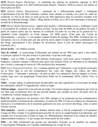 SEM (Search Engine Marketing) : le marketing des moteurs de recherche regroupe le SEA
(référencement payant) et le SEO (référencement naturel). Toutefois, SEM est encore très utilisé en
lieu et place de SEA.
SEO (Search Engine Optimization) : synonyme de « référencement naturel », techniques
d’optimisation d’un site Web (structure, contenu, liens entrants et sortants, etc.) pour les outils de
recherche. Le but est de faire en sorte qu’un site Web apparaisse dans les premiers résultats d’un
moteur de recherche (Google, Yahoo !, Bing, Baidu en Chine, etc.), 80 % des internautes n’allant pas
au-delà de la deuxième page.
SMO (Social Media Optimization) : appelé aussi parfois « référencement social », techniques visant
à la promotion de contenus via les médias sociaux. Un des buts du SMO est de générer du trafic à
partir de sources autres que les moteurs de recherche. Un autre de ses buts est la gestion de l’e-
réputation d’une entreprise ou d’une marque. LE SMO passe, d’une part, par l’ajout de
fonctionnalités « sociales » à son propre contenu (bouton de partage, flux RSS, évaluation par les
utilisateurs, etc.) et, d’autre part, par une activité suivie auprès d’autres contenus (commentaires sur
des blogs, participation à des groupes de discussion, mises à jour de statuts [messages] sur
Facebook, etc.).
Social media : voir médias sociaux.
Taux de rebond : le pourcentage d’internautes qui quittent un site Web juste après y être entrés,
n’ayant pas exploré le site plus avant et n’ayant donc vu qu’une seule page.
Twitter : créé en 2006, il compte 300 millions d’utilisateurs. Utile pour suivre l’actualité et les
tendances, certaines marques l’utilisent pour gérer leur relation client, en informant et en répondant
aux « tweets » (message de moins de 140 caractères) des internautes.
UGC (User Generated Content) : les « contenus générés par l’utilisateur » sont en pleine croissance
sur la Toile. Que ce soit des commentaires, des votes, des images, des vidéos, des idées
d’innovation... l’internaute « participe » de plus en plus. Les entreprises doivent intégrer ce levier,
comme Lego avec son programme d’innovation fondé sur la communauté AFOL (Adults Fans of
Lego !).
Vidéo : occupe, depuis la généralisation du haut-débit, une part significative et croissante du temps
des internautes, dont 83 % regardent des vidéos en ligne.
Visiteur unique : notion liée à une période de temps. Un visiteur unique est un internaute qui visite un
site Web (une ou plusieurs fois) sur une période donnée, par exemple un mois. On parle alors de
« nombre de visiteurs uniques par mois ».
Web 2.0 : par opposition aux premiers sites Web statiques et ne proposant qu’une communication
unidirectionnelle à destination des internautes, la notion de Web 2.0 met en évidence les dimensions
interactive et collaborative de la deuxième génération de sites, au travers des blogs, wikis et autres
réseaux sociaux.
Web analytics : mesure et analyse de données Internet dans le but de comprendre et d’optimiser
l’usage du Web. Comme il est généralement possible de suivre le comportement d’un internaute, par
exemple lors d’un parcours d’achat en ligne, les Webmarketeurs disposent d’un volume de données
impressionnant à analyser. Ce qui occupe une bonne partie de leur temps !
Wiki : site Web collaboratif qui permet aux internautes d’ajouter ou de modifier du contenu.
L’encyclopédie Wikipédia est l’exemple emblématique de ce type de site.
 