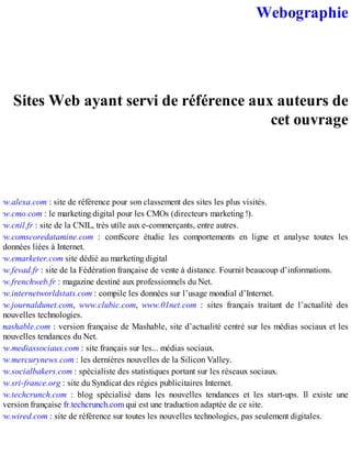 Webographie
Sites Web ayant servi de référence aux auteurs de
cet ouvrage
ww.alexa.com : site de référence pour son classement des sites les plus visités.
ww.cmo.com : le marketing digital pour les CMOs (directeurs marketing !).
ww.cnil.fr : site de la CNIL, très utile aux e-commerçants, entre autres.
ww.comscoredatamine.com : comScore étudie les comportements en ligne et analyse toutes les
données liées à Internet.
ww.emarketer.com site dédié au marketing digital
ww.fevad.fr : site de la Fédération française de vente à distance. Fournit beaucoup d’informations.
ww.frenchweb.fr : magazine destiné aux professionnels du Net.
ww.internetworldstats.com : compile les données sur l’usage mondial d’Internet.
ww.journaldunet.com, www.clubic.com, www.01net.com : sites français traitant de l’actualité des
nouvelles technologies.
.mashable.com : version française de Mashable, site d’actualité centré sur les médias sociaux et les
nouvelles tendances du Net.
ww.mediassociaux.com : site français sur les... médias sociaux.
ww.mercurynews.com : les dernières nouvelles de la Silicon Valley.
ww.socialbakers.com : spécialiste des statistiques portant sur les réseaux sociaux.
ww.sri-france.org : site du Syndicat des régies publicitaires Internet.
ww.techcrunch.com : blog spécialisé dans les nouvelles tendances et les start-ups. Il existe une
version française fr.techcrunch.com qui est une traduction adaptée de ce site.
ww.wired.com : site de référence sur toutes les nouvelles technologies, pas seulement digitales.
 