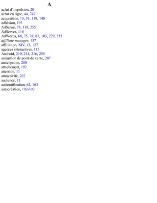 A
achat d’impulsion, 20
achat en ligne, 44, 247
acquisition, 13, 31, 119, 148
adhésion, 193
AdSense, 78, 118, 255
AdServer, 118
AdWords, 68, 75, 78, 87, 103, 229, 255
affiliate manager, 137
affiliation, XIV, 13, 127
agences interactives, 113
Android, 210, 214, 216, 255
animation de point de vente, 207
anticipation, 200
attachement, 192
attention, 11
attractivité, 207
audience, 11
authentification, 62, 163
autocréation, 192-193
 