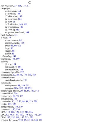 C
call to action, 27, 138, 159, 171
campagne
anniversaire, 164
d’incitation, 148
d’information, 147
de bienvenue, 164
de buzz, 21
de fidélisation, 149, 160
de prospection, 149
de seeding, 185
sur panier abandonné, 164
cash-backers, 131
ciblage, 85
« expression », 85
comportemental, 115
exact, 85, 90, 101
large, 86
négatif, 88
positif, 85
cobranding, 141
cocréation, 192, 199
collecte
directe, 154
par incentive, 154
par inscription, 154
commerce équitable, 197
communauté, XI, 28, 48, 178-179, 183
communication
multidirectionnelle, 191
community
management, 48, 189, 255
manager, XIV, 189-190, 255
comparateur de prix, 30, 41, 69, 130, 142
compatibilité, 214
concurrence, 84, 93, 187
conversation, 191
conversion, 15, 17, 35, 84, 98, 123, 239
cookie, 115, 123
coregistration, 154, 170
couponers, 130, 136
CPA, 110, 116, 129, 132, 240, 256
CPC, 82, 95, 97-98, 100, 110, 121, 132, 256
CPM, 115, 132, 140, 152, 213, 256
création de valeur, 9-10, 15, 32, 57, 148, 177
 
