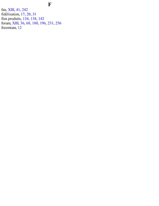 F
fan, XIII, 41, 242
fidélisation, 17, 20, 31
flux produits, 134, 138, 142
forum, XIII, 36, 68, 180, 196, 231, 256
freemium, 12
 