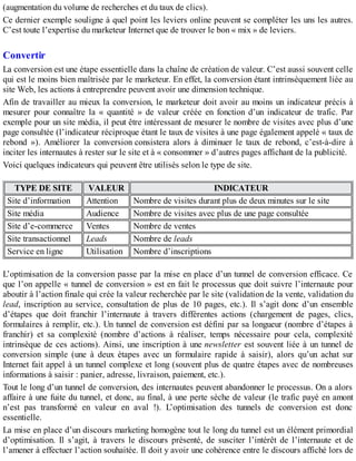 (augmentation du volume de recherches et du taux de clics).
Ce dernier exemple souligne à quel point les leviers online peuvent se compléter les uns les autres.
C’est toute l’expertise du marketeur Internet que de trouver le bon « mix » de leviers.
Convertir
La conversion est une étape essentielle dans la chaîne de création de valeur. C’est aussi souvent celle
qui est le moins bien maîtrisée par le marketeur. En effet, la conversion étant intrinsèquement liée au
site Web, les actions à entreprendre peuvent avoir une dimension technique.
Afin de travailler au mieux la conversion, le marketeur doit avoir au moins un indicateur précis à
mesurer pour connaître la « quantité » de valeur créée en fonction d’un indicateur de trafic. Par
exemple pour un site média, il peut être intéressant de mesurer le nombre de visites avec plus d’une
page consultée (l’indicateur réciproque étant le taux de visites à une page également appelé « taux de
rebond »). Améliorer la conversion consistera alors à diminuer le taux de rebond, c’est-à-dire à
inciter les internautes à rester sur le site et à « consommer » d’autres pages affichant de la publicité.
Voici quelques indicateurs qui peuvent être utilisés selon le type de site.
TYPE DE SITE VALEUR INDICATEUR
Site d’information Attention Nombre de visites durant plus de deux minutes sur le site
Site média Audience Nombre de visites avec plus de une page consultée
Site d’e-commerce Ventes Nombre de ventes
Site transactionnel Leads Nombre de leads
Service en ligne Utilisation Nombre d’inscriptions
L’optimisation de la conversion passe par la mise en place d’un tunnel de conversion efficace. Ce
que l’on appelle « tunnel de conversion » est en fait le processus que doit suivre l’internaute pour
aboutir à l’action finale qui crée la valeur recherchée par le site (validation de la vente, validation du
lead, inscription au service, consultation de plus de 10 pages, etc.). Il s’agit donc d’un ensemble
d’étapes que doit franchir l’internaute à travers différentes actions (chargement de pages, clics,
formulaires à remplir, etc.). Un tunnel de conversion est défini par sa longueur (nombre d’étapes à
franchir) et sa complexité (nombre d’actions à réaliser, temps nécessaire pour cela, complexité
intrinsèque de ces actions). Ainsi, une inscription à une newsletter est souvent liée à un tunnel de
conversion simple (une à deux étapes avec un formulaire rapide à saisir), alors qu’un achat sur
Internet fait appel à un tunnel complexe et long (souvent plus de quatre étapes avec de nombreuses
informations à saisir : panier, adresse, livraison, paiement, etc.).
Tout le long d’un tunnel de conversion, des internautes peuvent abandonner le processus. On a alors
affaire à une fuite du tunnel, et donc, au final, à une perte sèche de valeur (le trafic payé en amont
n’est pas transformé en valeur en aval !). L’optimisation des tunnels de conversion est donc
essentielle.
La mise en place d’un discours marketing homogène tout le long du tunnel est un élément primordial
d’optimisation. Il s’agit, à travers le discours présenté, de susciter l’intérêt de l’internaute et de
l’amener à effectuer l’action souhaitée. Il doit y avoir une cohérence entre le discours affiché lors de
 