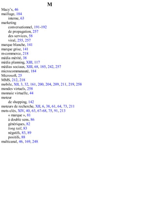 M
Macy’s, 46
maillage, 184
interne, 63
marketing
conversationnel, 191-192
de propagation, 257
des services, 58
viral, 255, 257
marque blanche, 141
marque grise, 141
m-commerce, 218
média mérité, 38
média planning, XIII, 117
médias sociaux, XIII, 68, 185, 242, 257
microcommunauté, 184
Microsoft, 25
MMS, 212, 218
mobile, XII, 3, 32, 161, 200, 204, 209, 211, 219, 258
mondes virtuels, 258
monnaie virtuelle, 44
moteur
de shopping, 142
moteurs de recherche, XII, 6, 38, 61, 64, 73, 211
mots-clés, XIV, 40, 63, 67-68, 75, 91, 213
« marque », 81
à double sens, 86
génériques, 82
long tail, 83
négatifs, 83, 89
positifs, 88
multicanal, 46, 169, 248
 