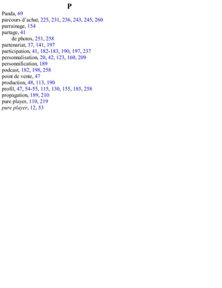 P
Panda, 69
parcours d’achat, 225, 231, 236, 243, 245, 260
parrainage, 154
partage, 41
de photos, 251, 258
partenariat, 37, 141, 197
participation, 41, 182-183, 190, 197, 237
personnalisation, 20, 42, 123, 160, 209
personnification, 189
podcast, 182, 198, 258
point de vente, 47
production, 48, 113, 190
profil, 47, 54-55, 115, 130, 155, 185, 258
propagation, 189, 210
pure player, 110, 219
pure player, 12, 53
 