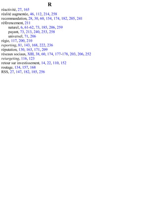 R
réactivité, 27, 165
réalité augmentée, 46, 112, 214, 258
recommandation, 28, 30, 60, 154, 174, 182, 205, 241
référencement, 211
naturel, 6, 61-62, 73, 185, 206, 259
payant, 73, 213, 240, 253, 258
universel, 71, 206
régie, 117, 200, 210
reporting, 81, 143, 168, 222, 236
réputation, 130, 163, 171, 209
réseaux sociaux, XIII, 38, 60, 174, 177-178, 203, 206, 252
retargeting, 116, 123
retour sur investissement, 14, 22, 110, 152
routage, 134, 157, 168
RSS, 27, 147, 182, 185, 256
 