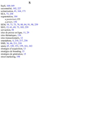 S
SaaS, 168-169
saisonnalité, 102, 227
scénarisation, 41, 164, 171
SEA, 73, 258
segmentation, 184
a posteriori,155
a priori, 156
SEM, 19, 73, 75, 78, 80, 84, 91, 98, 259
SEO, 15, 61, 69, 73, 185, 259
servuction, 58
sites de presse en ligne, 11, 29
sites thématiques, 136
sites transactionnels, 12
smartphone, 4, 210, 217, 256
SMS, 36, 46, 211, 218
spam, 65, 149, 153, 159, 161, 163
stratégies d’acquisition, 13
stratégies de branding, 15
stratégies de génération, 15
street marketing, 198
 