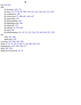T
tag, 235-236
taux
d’ouverture, 165, 171
de clics, 15, 77-78, 95, 100, 110, 122, 143, 160, 165, 213, 239
de commission, 145
de conversion, 17, 100-101, 166, 187
de couverture, 115
de déliverabilité, 165
de marketing viral, 166
de réactivité, 172
de rebond, 15, 237-238
de rejet, 165
de transformation, 14, 19, 31, 122, 126, 133, 165-166, 237, 239
test
A/B, 101, 244
multivarié, 245
tracking, 121, 166, 235, 240
trafic, 9, 13, 17, 35, 57, 60, 71, 84, 205, 236, 238
transparence, 187, 190, 199, 211
tribu, 181, 188
tunnel de conversion, 16, 19
 