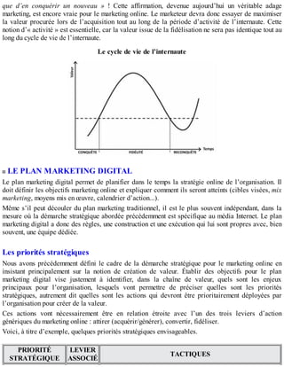 que d’en conquérir un nouveau » ! Cette affirmation, devenue aujourd’hui un véritable adage
marketing, est encore vraie pour le marketing online. Le marketeur devra donc essayer de maximiser
la valeur procurée lors de l’acquisition tout au long de la période d’activité de l’internaute. Cette
notion d’« activité » est essentielle, car la valeur issue de la fidélisation ne sera pas identique tout au
long du cycle de vie de l’internaute.
Le cycle de vie de l’internaute
LE PLAN MARKETING DIGITAL
Le plan marketing digital permet de planifier dans le temps la stratégie online de l’organisation. Il
doit définir les objectifs marketing online et expliquer comment ils seront atteints (cibles visées, mix
marketing, moyens mis en œuvre, calendrier d’action...).
Même s’il peut découler du plan marketing traditionnel, il est le plus souvent indépendant, dans la
mesure où la démarche stratégique abordée précédemment est spécifique au média Internet. Le plan
marketing digital a donc des règles, une construction et une exécution qui lui sont propres avec, bien
souvent, une équipe dédiée.
Les priorités stratégiques
Nous avons précédemment défini le cadre de la démarche stratégique pour le marketing online en
insistant principalement sur la notion de création de valeur. Établir des objectifs pour le plan
marketing digital vise justement à identifier, dans la chaîne de valeur, quels sont les enjeux
principaux pour l’organisation, lesquels vont permettre de préciser quelles sont les priorités
stratégiques, autrement dit quelles sont les actions qui devront être prioritairement déployées par
l’organisation pour créer de la valeur.
Ces actions vont nécessairement être en relation étroite avec l’un des trois leviers d’action
génériques du marketing online : attirer (acquérir/générer), convertir, fidéliser.
Voici, à titre d’exemple, quelques priorités stratégiques envisageables.
PRIORITÉ
STRATÉGIQUE
LEVIER
ASSOCIÉ
TACTIQUES
 