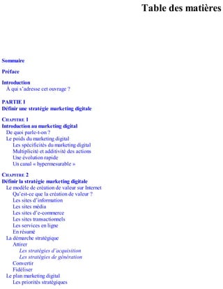 Table des matières
Sommaire
Préface
Introduction
À qui s’adresse cet ouvrage ?
PARTIE I
Définir une stratégie marketing digitale
CHAPITRE 1
Introduction au marketing digital
De quoi parle-t-on ?
Le poids du marketing digital
Les spécificités du marketing digital
Multiplicité et additivité des actions
Une évolution rapide
Un canal « hypermesurable »
CHAPITRE 2
Définir la stratégie marketing digitale
Le modèle de création de valeur sur Internet
Qu’est-ce que la création de valeur ?
Les sites d’information
Les sites média
Les sites d’e-commerce
Les sites transactionnels
Les services en ligne
En résumé
La démarche stratégique
Attirer
Les stratégies d’acquisition
Les stratégies de génération
Convertir
Fidéliser
Le plan marketing digital
Les priorités stratégiques
 