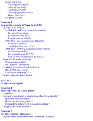 Le mix marketing
Arbitrage par objectif
Arbitrage par budget
Arbitrage par cible
Arbitrage par concurrence
Test et expérience
Les plans d’action
CHAPITRE 3
Repenser la stratégie à l’heure du Web 2.0
Du Web 1.0 au Web 2.0
Le Web 1.0, modèle de la nouvelle économie
La nouvelle économie
Le scénario de la bulle
L’explication de la bulle
2000-2003 : des lendemains qui déchantent
Le mythe s’effondre...
... mais les usages se créent
2004-2009 : le Web 2.0, la renaissance d’Internet
Le renouveau du Web
Les innovations du Web 2.0
Vers les services innovants du Web 2.0
Adapter la démarche marketing
Un nouveau paradigme
De l’action à l’interaction
Un modèle de création de valeur déporté
Du site Web aux réseaux
Le rôle du « marketing 2.0 »
Du Web à la plate-forme digitale
PARTIE II
La plate-forme digitale
CHAPITRE 4
Penser en termes de « plate-forme »
Les notions
Comment se construit et se structure une plate-forme digitale ?
Quel est l’objectif assigné ?
Quelle est ma valeur ajoutée ?
Comment travailler avec l’écosystème en place ?
La logique de « média mérité »
CHAPITRE 5
Les plates-formes « classiques »
La plate-forme de communication : maximiser l’audience
 