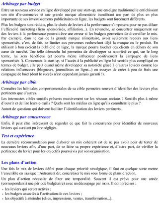 Arbitrage par budget
Entre un nouveau service en ligne développé par une start-up, une enseigne traditionnelle enrichissant
son site d’e-commerce et une grande marque alimentaire transférant une part de plus en plus
importante de ses investissements publicitaires en ligne, les budgets sont forcément différents.
Plus les budgets sont réduits, plus le choix de leviers à la performance s’imposera pour ne pas diluer
l’efficacité marketing (liens sponsorisés, affiliation...). En revanche, se concentrer uniquement sur
des leviers à la performance pourrait être une erreur si les budgets permettent de diversifier le mix.
Par exemple, dans le cas de la grande marque alimentaire, avoir seulement recours aux liens
sponsorisés, c’est, de fait, se limiter aux personnes recherchant déjà la marque ou le produit. En
utilisant à bon escient la publicité en ligne, la marque pourra toucher des clients en dehors de son
cœur de marché. Une telle démarche lui permettra de développer sa notoriété ce qui, sur le long
terme, lui sera bénéfique (et pourra même influencer positivement la campagne de liens
sponsorisés !). Concernant la start-up, si l’accès à la publicité en ligne lui semble plus compliqué en
termes de budget, elle peut quand même développer sa notoriété grâce à d’autres leviers comme les
relations influenceurs (blogueurs, journalistes en ligne...) ou essayer de créer à peu de frais une
campagne de buzz (dont le succès n’est cependant jamais garanti !).
Arbitrage par cible
Connaître les habitudes comportementales de sa cible permettra souvent d’identifier des leviers plus
pertinents que d’autres.
Les internautes ciblés sont-ils présents massivement sur les réseaux sociaux ? Sont-ils plus à même
d’ouvrir et de lire leurs e-mails ? Quels sont les médias en ligne qu’ils consultent le plus ?
Autant de questions qui doivent faciliter l’identification des leviers pertinents.
Arbitrage par concurrence
Enfin, il peut être intéressant de regarder ce que fait la concurrence pour identifier de nouveaux
leviers qui auraient pu être négligés.
Test et expérience
La dernière recommandation pour élaborer un mix cohérent est de ne pas avoir peur de tester de
nouveaux leviers afin, d’une part, de se faire sa propre expérience et, d’autre part, de vérifier la
pertinence du levier pour les objectifs poursuivis par son organisation.
Les plans d’action
Une fois le mix de leviers défini pour chaque priorité stratégique, il faut en quelque sorte mettre
l’ensemble en musique ! Autrement dit, concrétiser le mix sous forme de plans d’action.
Un plan d’action nécessite de fixer une temporalité. Souvent il est prévu pour une année
(correspondant à une période budgétaire) avec un découpage par mois. Il doit préciser :
les leviers qui seront activés ;
les budgets associés à l’activation de ces leviers ;
les objectifs à atteindre (clics, impressions, ventes, transformation...).
 