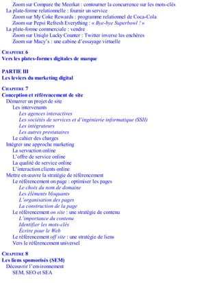 Zoom sur Compare the Meerkat : contourner la concurrence sur les mots-clés
La plate-forme relationnelle : fournir un service
Zoom sur My Coke Rewards : programme relationnel de Coca-Cola
Zoom sur Pepsi Refresh Everything : « Bye-bye Superbowl ! »
La plate-forme commerciale : vendre
Zoom sur Uniqlo Lucky Counter : Twitter inverse les enchères
Zoom sur Macy’s : une cabine d’essayage virtuelle
CHAPITRE 6
Vers les plates-formes digitales de marque
PARTIE III
Les leviers du marketing digital
CHAPITRE 7
Conception et référencement de site
Démarrer un projet de site
Les intervenants
Les agences interactives
Les sociétés de services et d’ingénierie informatique (SSII)
Les intégrateurs
Les autres prestataires
Le cahier des charges
Intégrer une approche marketing
La servuction online
L’offre de service online
La qualité de service online
L’interaction clients online
Mettre en œuvre la stratégie de référencement
Le référencement on page : optimiser les pages
Le choix du nom de domaine
Les éléments bloquants
L’organisation des pages
La construction de la page
Le référencement on site : une stratégie de contenu
L’importance du contenu
Identifier les mots-clés
Écrire pour le Web
Le référencement off site : une stratégie de liens
Vers le référencement universel
CHAPITRE 8
Les liens sponsorisés (SEM)
Découvrir l’environnement
SEM, SEO et SEA
 
