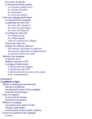 Les acteurs du marché
Le fonctionnement du système
Les annonces publicitaires
Le système d’enchère
Les indicateurs
Le réseau de contenu
Créer une campagne performante
La structure d’une campagne
La typologie des mots-clés
Les mots-clés « marque »
Les mots-clés génériques
Les mots-clés long tail
Le ciblage des mots-clés
Le ciblage positif
Le ciblage négatif
Choix et évolution des ciblages
Trouver des mots-clés
Rédiger des annonces efficaces
Une annonce spécifique et cohérente
Une annonce impactante et différenciante
Le rôle de la balise keywords
Optimiser une campagne
Le Quality Score
Enchères, position et CPC
La logique d’optimisation
L’optimisation des budgets
L’optimisation des CPC
L’optimisation de la structure du compte
Tests et optimisations
CHAPITRE 9
La publicité en ligne
Définir la stratégie de communication
Internet et la publicité
Les principales étapes d’une campagne
Notoriété et performance
Créer les supports
La diversité des formats
Exécution et production
Diffuser la campagne
Les espaces et les modes d’achat
Ciblage et plan média
Un écosystème de plus en plus complexe
Évaluer les résultats d’une campagne
Le suivi
 