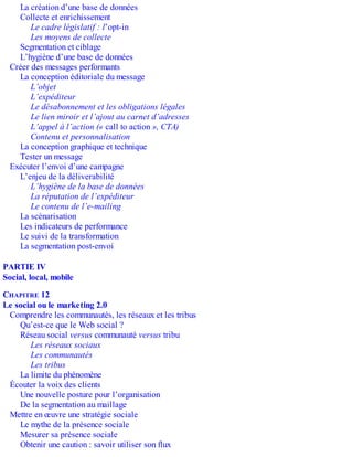 La création d’une base de données
Collecte et enrichissement
Le cadre législatif : l’opt-in
Les moyens de collecte
Segmentation et ciblage
L’hygiène d’une base de données
Créer des messages performants
La conception éditoriale du message
L’objet
L’expéditeur
Le désabonnement et les obligations légales
Le lien miroir et l’ajout au carnet d’adresses
L’appel à l’action (« call to action », CTA)
Contenu et personnalisation
La conception graphique et technique
Tester un message
Exécuter l’envoi d’une campagne
L’enjeu de la déliverabilité
L’hygiène de la base de données
La réputation de l’expéditeur
Le contenu de l’e-mailing
La scénarisation
Les indicateurs de performance
Le suivi de la transformation
La segmentation post-envoi
PARTIE IV
Social, local, mobile
CHAPITRE 12
Le social ou le marketing 2.0
Comprendre les communautés, les réseaux et les tribus
Qu’est-ce que le Web social ?
Réseau social versus communauté versus tribu
Les réseaux sociaux
Les communautés
Les tribus
La limite du phénomène
Écouter la voix des clients
Une nouvelle posture pour l’organisation
De la segmentation au maillage
Mettre en œuvre une stratégie sociale
Le mythe de la présence sociale
Mesurer sa présence sociale
Obtenir une caution : savoir utiliser son flux
 