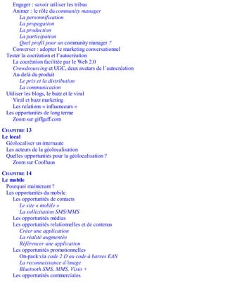 Engager : savoir utiliser les tribus
Animer : le rôle du community manager
La personnification
La propagation
La production
La participation
Quel profil pour un community manager ?
Converser : adopter le marketing conversationnel
Tester la cocréation et l’autocréation
La cocréation facilitée par le Web 2.0
Crowdsourcing et UGC, deux avatars de l’autocréation
Au-delà du produit
Le prix et la distribution
La communication
Utiliser les blogs, le buzz et le viral
Viral et buzz marketing
Les relations « influenceurs »
Les opportunités de long terme
Zoom sur giffgaff.com
CHAPITRE 13
Le local
Géolocaliser un internaute
Les acteurs de la géolocalisation
Quelles opportunités pour la géolocalisation ?
Zoom sur Coolhaus
CHAPITRE 14
Le mobile
Pourquoi maintenant ?
Les opportunités du mobile
Les opportunités de contacts
Le site « mobile »
La sollicitation SMS/MMS
Les opportunités médias
Les opportunités relationnelles et de contenus
Créer une application
La réalité augmentée
Référencer une application
Les opportunités promotionnelles
On-pack via code 2 D ou code à barres EAN
La reconnaissance d’image
Bluetooth SMS, MMS, Visio +
Les opportunités commerciales
 