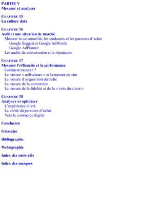 PARTIE V
Mesurer et analyser
CHAPITRE 15
La culture data
CHAPITRE 16
Auditer une situation de marché
Mesurer la saisonnalité, les tendances et les parcours d’achat
Google Suggest et Google AdWords
Google AdPlanner
Les audits de conversation et la réputation
CHAPITRE 17
Mesurer l’efficacité et la performance
Comment mesurer ?
La mesure « utilisateurs » et la mesure de site
La mesure d’acquisition du trafic
La mesure de la conversion
La mesure de la fidélité et de la « voix du client »
CHAPITRE 18
Analyser et optimiser
L’expérience client
La vérité du parcours d’achat
Vers le commerce digital
Conclusion
Glossaire
Bibliographie
Webographie
Index des mots-clés
Index des marques
 
