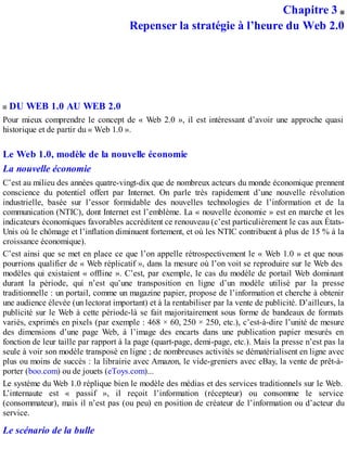 Chapitre 3
Repenser la stratégie à l’heure du Web 2.0
DU WEB 1.0 AU WEB 2.0
Pour mieux comprendre le concept de « Web 2.0 », il est intéressant d’avoir une approche quasi
historique et de partir du « Web 1.0 ».
Le Web 1.0, modèle de la nouvelle économie
La nouvelle économie
C’est au milieu des années quatre-vingt-dix que de nombreux acteurs du monde économique prennent
conscience du potentiel offert par Internet. On parle très rapidement d’une nouvelle révolution
industrielle, basée sur l’essor formidable des nouvelles technologies de l’information et de la
communication (NTIC), dont Internet est l’emblème. La « nouvelle économie » est en marche et les
indicateurs économiques favorables accréditent ce renouveau (c’est particulièrement le cas aux États-
Unis où le chômage et l’inflation diminuent fortement, et où les NTIC contribuent à plus de 15 % à la
croissance économique).
C’est ainsi que se met en place ce que l’on appelle rétrospectivement le « Web 1.0 » et que nous
pourrions qualifier de « Web réplicatif », dans la mesure où l’on voit se reproduire sur le Web des
modèles qui existaient « offline ». C’est, par exemple, le cas du modèle de portail Web dominant
durant la période, qui n’est qu’une transposition en ligne d’un modèle utilisé par la presse
traditionnelle : un portail, comme un magazine papier, propose de l’information et cherche à obtenir
une audience élevée (un lectorat important) et à la rentabiliser par la vente de publicité. D’ailleurs, la
publicité sur le Web à cette période-là se fait majoritairement sous forme de bandeaux de formats
variés, exprimés en pixels (par exemple : 468 × 60, 250 × 250, etc.), c’est-à-dire l’unité de mesure
des dimensions d’une page Web, à l’image des encarts dans une publication papier mesurés en
fonction de leur taille par rapport à la page (quart-page, demi-page, etc.). Mais la presse n’est pas la
seule à voir son modèle transposé en ligne ; de nombreuses activités se dématérialisent en ligne avec
plus ou moins de succès : la librairie avec Amazon, le vide-greniers avec eBay, la vente de prêt-à-
porter (boo.com) ou de jouets (eToys.com)...
Le système du Web 1.0 réplique bien le modèle des médias et des services traditionnels sur le Web.
L’internaute est « passif », il reçoit l’information (récepteur) ou consomme le service
(consommateur), mais il n’est pas (ou peu) en position de créateur de l’information ou d’acteur du
service.
Le scénario de la bulle
 