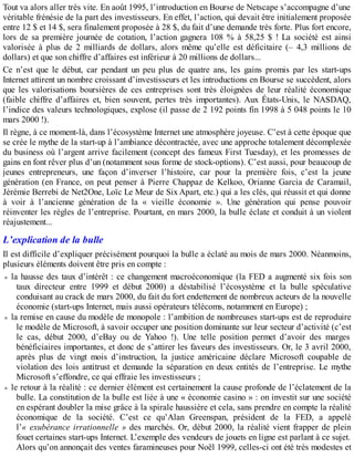 Tout va alors aller très vite. En août 1995, l’introduction en Bourse de Netscape s’accompagne d’une
véritable frénésie de la part des investisseurs. En effet, l’action, qui devait être initialement proposée
entre 12 $ et 14 $, sera finalement proposée à 28 $, du fait d’une demande très forte. Plus fort encore,
lors de sa première journée de cotation, l’action gagnera 108 % à 58,25 $ ! La société est ainsi
valorisée à plus de 2 milliards de dollars, alors même qu’elle est déficitaire (– 4,3 millions de
dollars) et que son chiffre d’affaires est inférieur à 20 millions de dollars...
Ce n’est que le début, car pendant un peu plus de quatre ans, les gains promis par les start-ups
Internet attirent un nombre croissant d’investisseurs et les introductions en Bourse se succèdent, alors
que les valorisations boursières de ces entreprises sont très éloignées de leur réalité économique
(faible chiffre d’affaires et, bien souvent, pertes très importantes). Aux États-Unis, le NASDAQ,
l’indice des valeurs technologiques, explose (il passe de 2 192 points fin 1998 à 5 048 points le 10
mars 2000 !).
Il règne, à ce moment-là, dans l’écosystème Internet une atmosphère joyeuse. C’est à cette époque que
se crée le mythe de la start-up à l’ambiance décontractée, avec une approche totalement décomplexée
du business où l’argent arrive facilement (concept des fameux First Tuesday), et les promesses de
gains en font rêver plus d’un (notamment sous forme de stock-options). C’est aussi, pour beaucoup de
jeunes entrepreneurs, une façon d’inverser l’histoire, car pour la première fois, c’est la jeune
génération (en France, on peut penser à Pierre Chappaz de Kelkoo, Orianne Garcia de Caramail,
Jérémie Berrebi de Net2One, Loïc Le Meur de Six Apart, etc.) qui a les clés, qui réussit et qui donne
à voir à l’ancienne génération de la « vieille économie ». Une génération qui pense pouvoir
réinventer les règles de l’entreprise. Pourtant, en mars 2000, la bulle éclate et conduit à un violent
réajustement...
L’explication de la bulle
Il est difficile d’expliquer précisément pourquoi la bulle a éclaté au mois de mars 2000. Néanmoins,
plusieurs éléments doivent être pris en compte :
la hausse des taux d’intérêt : ce changement macroéconomique (la FED a augmenté six fois son
taux directeur entre 1999 et début 2000) a déstabilisé l’écosystème et la bulle spéculative
conduisant au crack de mars 2000, du fait du fort endettement de nombreux acteurs de la nouvelle
économie (start-ups Internet, mais aussi opérateurs télécoms, notamment en Europe) ;
la remise en cause du modèle de monopole : l’ambition de nombreuses start-ups est de reproduire
le modèle de Microsoft, à savoir occuper une position dominante sur leur secteur d’activité (c’est
le cas, début 2000, d’eBay ou de Yahoo !). Une telle position permet d’avoir des marges
bénéficiaires importantes, et donc de s’attirer les faveurs des investisseurs. Or, le 3 avril 2000,
après plus de vingt mois d’instruction, la justice américaine déclare Microsoft coupable de
violation des lois antitrust et demande la séparation en deux entités de l’entreprise. Le mythe
Microsoft s’effondre, ce qui effraie les investisseurs ;
le retour à la réalité : ce dernier élément est certainement la cause profonde de l’éclatement de la
bulle. La constitution de la bulle est liée à une « économie casino » : on investit sur une société
en espérant doubler la mise grâce à la spirale haussière et cela, sans prendre en compte la réalité
économique de la société. C’est ce qu’Alan Greenspan, président de la FED, a appelé
l’« exubérance irrationnelle » des marchés. Or, début 2000, la réalité vient frapper de plein
fouet certaines start-ups Internet. L’exemple des vendeurs de jouets en ligne est parlant à ce sujet.
Alors qu’on annonçait des ventes faramineuses pour Noël 1999, celles-ci ont été très modestes et
 