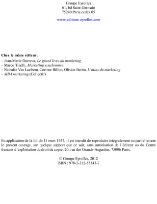Groupe Eyrolles
61, bd Saint-Germain
75240 Paris cedex 05
www.editions-eyrolles.com
Chez le même éditeur :
– Jean-Marie Ducreux, Le grand livre du marketing
– Marco Tinelli, Marketing synchronisé
– Nathalie Van Laethem, Corinne Billon, Olivier Bertin, L’atlas du marketing
– MBA marketing (Collectif)
En application de la loi du 11 mars 1957, il est interdit de reproduire intégralement ou partiellement
le présent ouvrage, sur quelque support que ce soit, sans autorisation de l’éditeur ou du Centre
français d’exploitation du droit de copie, 20, rue des Grands-Augustins, 75006 Paris.
© Groupe Eyrolles, 2012
ISBN : 978-2-212-55343-7
 