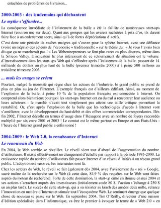 entachées de problèmes de livraison...
2000-2003 : des lendemains qui déchantent
Le mythe s’effondre...
La conséquence immédiate de l’éclatement de la bulle a été la faillite de nombreuses start-ups
Internet (environ une sur deux). Quant aux groupes qui les avaient rachetées à prix d’or, ils durent
faire face à un endettement accru, ainsi qu’à de fortes dépréciations d’actifs.
C’est donc une période de vaches maigres qui s’ouvre pour la sphère Internet, avec une défiance
(voire un mépris) des acteurs de l’économie « traditionnelle » sur le thème du : « Je vous l’avais bien
dit que ça ne marcherait pas ! » Les Webentrepreneurs se font plus rares ou plus discrets, même dans
la Silicon Valley. L’indicateur le plus intéressant de ce retournement de situation est le volume
d’investissement dans les start-ups Web qui s’effondre après l’éclatement de la bulle, passant de 14
milliards de dollars au plus haut de la bulle (premier trimestre 2000) à à peine 500 millions au
troisième trimestre 2003.
... mais les usages se créent
Pourtant, malgré la morosité qui règne chez les acteurs de l’industrie, le grand public se prend de
plus en plus au jeu de l’Internet. L’exemple français est d’ailleurs édifiant. Ainsi, au moment de
l’explosion de la bulle, à peine 10 % de la population française est connectée à Internet. On
comprend alors bien mieux pourquoi les start-ups Internet ont eu du mal à rencontrer leur audience ou
leurs acheteurs : le marché n’avait tout simplement pas atteint une taille critique permettant la
rentabilité. Or, c’est après l’explosion de la bulle que les technologies d’accès à Internet vont
s’améliorer, avec le développement du haut-débit et des offres commerciales correspondantes. Dès
fin 2002, l’Internet décolle en termes d’usage dans l’Hexagone avec un nombre de foyers raccordés
multiplié par six entre 2001 et 2003 ! Le constat est le même partout en Europe et aux États-Unis :
l’heure de l’Internet grand public a enfin sonné !
2004-2009 : le Web 2.0, la renaissance d’Internet
Le renouveau du Web
En 2004, le Web semble se réveiller. Le réveil vient tout d’abord de l’augmentation du nombre
d’utilisateurs. Il existe effectivement un changement d’échelle par rapport à la période 1995-2000. La
croissance rapide du nombre d’utilisateurs fait passer Internet d’un réseau d’initiés à un réseau grand
public. L’adoption est massive, les internautes sont là.
Chez les acteurs du Web, le réveil se fait également dès 2004, avec l’avènement du « roi » Google,
sacré maître de la recherche sur le Web (à cette date, 84,9 % des requêtes sur le Web sont faites
auprès du moteur de recherche). Forte de cette domination, la start-up entre en Bourse en mai 2004 et
ses actions s’arrachent auprès des investisseurs (initialement cotée 80 $, l’action s’échange à 250 $
un an plus tard). Le succès de cette start-up, qui a su résister au krach des années deux mille, relance
l’innovation en matière d’Internet et stimule tout l’écosystème Web. Le sentiment émerge que quelque
chose de nouveau se passe sur le Web. En septembre 2004, Tim O’Reilly, directeur d’une maison
d’édition spécialisée dans l’informatique, va être le premier à évoquer le terme de « Web 2.0 » en
 