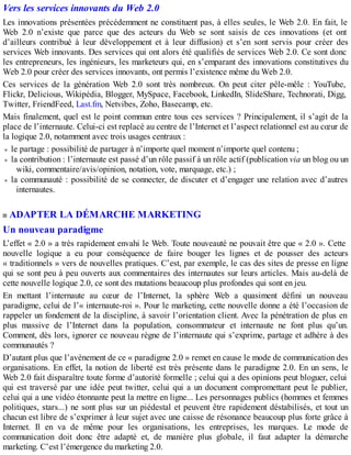 Vers les services innovants du Web 2.0
Les innovations présentées précédemment ne constituent pas, à elles seules, le Web 2.0. En fait, le
Web 2.0 n’existe que parce que des acteurs du Web se sont saisis de ces innovations (et ont
d’ailleurs contribué à leur développement et à leur diffusion) et s’en sont servis pour créer des
services Web innovants. Des services qui ont alors été qualifiés de services Web 2.0. Ce sont donc
les entrepreneurs, les ingénieurs, les marketeurs qui, en s’emparant des innovations constitutives du
Web 2.0 pour créer des services innovants, ont permis l’existence même du Web 2.0.
Ces services de la génération Web 2.0 sont très nombreux. On peut citer pêle-mêle : YouTube,
Flickr, Delicious, Wikipédia, Blogger, MySpace, Facebook, LinkedIn, SlideShare, Technorati, Digg,
Twitter, FriendFeed, Last.fm, Netvibes, Zoho, Basecamp, etc.
Mais finalement, quel est le point commun entre tous ces services ? Principalement, il s’agit de la
place de l’internaute. Celui-ci est replacé au centre de l’Internet et l’aspect relationnel est au cœur de
la logique 2.0, notamment avec trois usages centraux :
le partage : possibilité de partager à n’importe quel moment n’importe quel contenu ;
la contribution : l’internaute est passé d’un rôle passif à un rôle actif (publication via un blog ou un
wiki, commentaire/avis/opinion, notation, vote, marquage, etc.) ;
la communauté : possibilité de se connecter, de discuter et d’engager une relation avec d’autres
internautes.
ADAPTER LA DÉMARCHE MARKETING
Un nouveau paradigme
L’effet « 2.0 » a très rapidement envahi le Web. Toute nouveauté ne pouvait être que « 2.0 ». Cette
nouvelle logique a eu pour conséquence de faire bouger les lignes et de pousser des acteurs
« traditionnels » vers de nouvelles pratiques. C’est, par exemple, le cas des sites de presse en ligne
qui se sont peu à peu ouverts aux commentaires des internautes sur leurs articles. Mais au-delà de
cette nouvelle logique 2.0, ce sont des mutations beaucoup plus profondes qui sont en jeu.
En mettant l’internaute au cœur de l’Internet, la sphère Web a quasiment défini un nouveau
paradigme, celui de l’« internaute-roi ». Pour le marketing, cette nouvelle donne a été l’occasion de
rappeler un fondement de la discipline, à savoir l’orientation client. Avec la pénétration de plus en
plus massive de l’Internet dans la population, consommateur et internaute ne font plus qu’un.
Comment, dès lors, ignorer ce nouveau règne de l’internaute qui s’exprime, partage et adhère à des
communautés ?
D’autant plus que l’avènement de ce « paradigme 2.0 » remet en cause le mode de communication des
organisations. En effet, la notion de liberté est très présente dans le paradigme 2.0. En un sens, le
Web 2.0 fait disparaître toute forme d’autorité formelle ; celui qui a des opinions peut bloguer, celui
qui est traversé par une idée peut twitter, celui qui a un document compromettant peut le publier,
celui qui a une vidéo étonnante peut la mettre en ligne... Les personnages publics (hommes et femmes
politiques, stars...) ne sont plus sur un piédestal et peuvent être rapidement déstabilisés, et tout un
chacun est libre de s’exprimer à leur sujet avec une caisse de résonance beaucoup plus forte grâce à
Internet. Il en va de même pour les organisations, les entreprises, les marques. Le mode de
communication doit donc être adapté et, de manière plus globale, il faut adapter la démarche
marketing. C’est l’émergence du marketing 2.0.
 