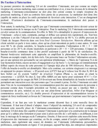 De l’action à l’interaction
La posture première du marketing 2.0 est de considérer l’internaute, non pas comme un simple
récepteur des actions marketing, mais comme un contributeur et ce, à tous les niveaux de la démarche
marketing. L’internaute-consommateur ne doit plus être estimé comme le simple récepteur du
processus marketing, il doit au contraire faire partie de ce processus. Le marketeur doit donc être
capable de mettre en place les outils permettant de favoriser cette interaction. C’est un changement
profond. D’actions à destination de l’internaute-consommateur, le marketeur doit passer à
l’interaction.
Pour autant, le marketing 2.0 ne signifie pas que l’internaute-consommateur doive devenir acteur de
la communication de la marque ou de l’entreprise. Pour le marketing 2.0, l’internaute-consommateur
est déjà acteur de la communication. En effet, le Web 2.0 a démultiplié le pouvoir d’expression de
l’internaute : celui-ci note, commente, partage et diffuse son opinion très rapidement, etc. Tout bon
marketeur a en tête l’objectif d’un taux minimum de satisfaction de 80 %. Ce chiffre provient de
l’étude de Jacques Horovitz dans son livre Total Customer Satisfaction. Horovitz affirme qu’un
client satisfait en parle à trois autres, alors qu’un client mécontent en parle à onze autres. Si vous
avez 80 % de clients satisfaits, le bouche-à-oreille transmettra l’information à 80 × 3 = 240
personnes et les 20 % de clients insatisfaits en parleront à 20 × 11 = 220 personnes. L’impact du
bouche-à-oreille commence donc à être positif seulement à partir de 80 % de satisfaction. Or,
Internet bouleverse totalement cette approche en amplifiant le phénomène de bouche-à-oreille.
Prenons un exemple simple, tiré de faits réels. Une personne lance sur Twitter l’information suivante,
qui est une opinion très personnelle sur son opérateur téléphonique : « Marre de l’opérateur X et de
leur facturation bidon, encore un mois d’engagement et je me barre ! » Le message est immédiatement
diffusé auprès du réseau de cette personne (à l’époque déjà plus de 500 followers). Rien que là,
l’effet du bouche-à-oreille est démultiplié. Mais cela continue, car certains réagissent à ce message
en appuyant les propos initiaux : « D’accord avec @YYY faut qu’il refasse leur SI chez X, 80 € de
hors forfait car ils avaient “oublié” de m’activer l’option iPhone », ou même en citant la
concurrence : « @XXX Va chez Z, leur offre ABBA est une tuerie pour seulement 45 € ! » Cet
exemple montre que les usages du Web 2.0 favorisent une forme démultipliée de bouche-à-oreille en
permettant une interaction avec des personnes que l’on connaît à peine. En fait, l’internaute est entré
dans l’ère de la recommandation. Cette recommandation peut être une communication de personne à
personne comme dans l’exemple précédent sur Twitter, ou passer par une « interface Web »
(comparateur de prix, notation ou avis sur une plate-forme spécialisée, billet d’un blogueur et
commentaires associés, etc.). Ce double pouvoir d’expression et de recommandation inverse le
rapport de force traditionnel en faveur de l’internaute qui peut maintenant s’exprimer aussi fort que la
marque.
Cependant, il ne faut pas voir le marketeur comme désarmé face à cette nouvelle force de
l’internaute. Il faut tout d’abord s’adapter. Aussi l’objectif du marketing 2.0 est-il de comprendre
finement cette nouvelle place de l’internaute-consommateur et de savoir en tirer avantage. Le
marketeur 2.0 doit donc être capable d’amener l’internaute à participer à la construction de la marque
pour qu’il y adhère plus fortement et jouer ainsi à plein son rôle de « self média » en diffusant, à son
tour, le message de la marque ou de l’entreprise. Ensuite, il faut savoir exploiter cette nouvelle forme
d’expression des internautes qui constitue, en fin de compte, autant d’insights exploitables par le
marketeur, mais également une source de données sur l’internaute (informations personnelles,
préférences, comportements en ligne). C’est pourquoi, aujourd’hui déjà, des entreprises importantes
 