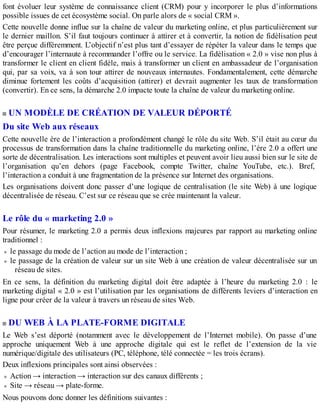 font évoluer leur système de connaissance client (CRM) pour y incorporer le plus d’informations
possible issues de cet écosystème social. On parle alors de « social CRM ».
Cette nouvelle donne influe sur la chaîne de valeur du marketing online, et plus particulièrement sur
le dernier maillon. S’il faut toujours continuer à attirer et à convertir, la notion de fidélisation peut
être perçue différemment. L’objectif n’est plus tant d’essayer de répéter la valeur dans le temps que
d’encourager l’internaute à recommander l’offre ou le service. La fidélisation « 2.0 » vise non plus à
transformer le client en client fidèle, mais à transformer un client en ambassadeur de l’organisation
qui, par sa voix, va à son tour attirer de nouveaux internautes. Fondamentalement, cette démarche
diminue fortement les coûts d’acquisition (attirer) et devrait augmenter les taux de transformation
(convertir). En ce sens, la démarche 2.0 impacte toute la chaîne de valeur du marketing online.
UN MODÈLE DE CRÉATION DE VALEUR DÉPORTÉ
Du site Web aux réseaux
Cette nouvelle ère de l’interaction a profondément changé le rôle du site Web. S’il était au cœur du
processus de transformation dans la chaîne traditionnelle du marketing online, l’ère 2.0 a offert une
sorte de décentralisation. Les interactions sont multiples et peuvent avoir lieu aussi bien sur le site de
l’organisation qu’en dehors (page Facebook, compte Twitter, chaîne YouTube, etc.). Bref,
l’interaction a conduit à une fragmentation de la présence sur Internet des organisations.
Les organisations doivent donc passer d’une logique de centralisation (le site Web) à une logique
décentralisée de réseau. C’est sur ce réseau que se crée maintenant la valeur.
Le rôle du « marketing 2.0 »
Pour résumer, le marketing 2.0 a permis deux inflexions majeures par rapport au marketing online
traditionnel :
le passage du mode de l’action au mode de l’interaction ;
le passage de la création de valeur sur un site Web à une création de valeur décentralisée sur un
réseau de sites.
En ce sens, la définition du marketing digital doit être adaptée à l’heure du marketing 2.0 : le
marketing digital « 2.0 » est l’utilisation par les organisations de différents leviers d’interaction en
ligne pour créer de la valeur à travers un réseau de sites Web.
DU WEB À LA PLATE-FORME DIGITALE
Le Web s’est déporté (notamment avec le développement de l’Internet mobile). On passe d’une
approche uniquement Web à une approche digitale qui est le reflet de l’extension de la vie
numérique/digitale des utilisateurs (PC, téléphone, télé connectée = les trois écrans).
Deux inflexions principales sont ainsi observées :
Action → interaction → interaction sur des canaux différents ;
Site → réseau → plate-forme.
Nous pouvons donc donner les définitions suivantes :
 