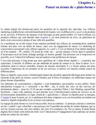 Chapitre 4
Penser en termes de « plate-forme »
Le média digital fait dorénavant partie du quotidien de la majorité des individus. Les réflexes
marketing et publicitaires ont traditionnellement été tournés vers la diffusion (le « push ») de produits
ou de services, d’histoires de marques et de messages au plus grand nombre. Ce sont d’ailleurs ces
premiers réflexes qui sont abordés dans la partie 3, où nous parlerons de clics, de génération de
trafic et de conversion à propos d’une cible très qualifiée.
Le e-marketeur est en fait acteur d’une mutation profonde des réflexes de communication, mutation
tournée non plus vers un média de masse, mais vers un engagement de masse. Ce marketing de
conversation correspond à des réflexes opposés, le « pull ». C’est en fonction d’un intérêt manifeste
ou d’un contexte – PC, mobile, TV, point de vente, etc. – qu’une marque s’invite dans le quotidien
d’un prospect ou d’un client, échange, partage, se nourrit, grandit. Une présence sur le long terme est
possible, avec l’objectif d’influencer une perception et une préférence de marque.
C’est cette présence à long terme que nous qualifions de « plate-forme digitale » : construire une
expérience, l’enrichir, la diffuser sur une multitude de points de contact et ce, dans la durée. Le e-
marketeur, dans ce nouvel ensemble, dispose de moyens inexistants il y a encore quinze ans pour
accroître l’expérience de ses produits ou de ses services, et utiliser ces moyens comme source de
différenciation.
Dans ce chapitre, nous avons volontairement séparé une première approche théorique pour donner les
éléments d’une grille de lecture, avant d’illustrer, par le biais d’exemples, les différentes natures de
plates-formes disponibles.
Les habitudes de consommation « digitales » sont fragmentées, personnelles et peu stables. Notre
introduction évoquait la « verticalité » du Web : oui, il existe des sites ou des services de
destinations phares – pour les 13-18 ans par exemple, avant-hier Yahoo !, hier Skyblog, aujourd’hui
Facebook –, mais cette audience est peu pérenne avec l’enrichissement continu de services ou de
divertissements disponibles en ligne venant de « spécialistes ». Deezer ou Spotify pour la musique,
L’équipe.fr pour le sport, etc. Le e-marketeur doit donc composer avec cet écosystème en rendant son
initiative digitale disponible là où se trouve son audience.
La logique de plate-forme n’a rien d’inaccessible, bien au contraire : le principe consiste à construire
un site « central » qui « distribue » une présence sur l’ensemble des points de contact digitaux, que ce
soit les réseaux sociaux, des sites médias, des sites d’e-commerce, etc. Par sa nature, la plate-forme
digitale fait évoluer cette notion de trafic vers l’interaction et l’engagement d’une audience sur un des
points de contact de son choix.
LES NOTIONS
 