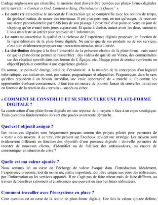 L’adage anglo-saxon qui cristallise la manière dont doivent être pensées ces plates-formes digitales
est le suivant : « Context is God, Content is King, Distribution is Queen.1 »
Le contexte caractérise le moment de l’interaction qui se complexifie avec les notions de temps,
de géolocalisation, de nature des terminaux. Il est plus pertinent, en tant qu’usager, de recevoir
une alerte promotionnelle par SMS lors de son passage à proximité d’un point de vente un jour de
shopping qu’un e-mail trois jours auparavant. Et quitte à choisir, autant avoir les deux, surtout si
l’on a manifesté un intérêt pour recevoir de l’information.
Le contenu caractérise la qualité et la richesse de l’expérience digitale proposée, en fonction de
la ligne éditoriale de la plate-forme digitale. Ne parler que de ses produits ou de ses services,
c’est bien évidemment proposer une interaction attendue, mais limitée.
La distribution désigne à la fois l’ensemble de la présence choisie de la plate-forme, mais aussi
ce que la plate-forme permet de rassembler : des vidéos de qualité sur Vimeo, des commentaires
sur des résultats sportifs dans des forums de L’Équipe, etc. Chaque point de contact représente un
objectif précis et contribue à une expérience globale.
En somme, un point-clé émerge, celui de l’évolutivité. À la manière de la conception d’un logiciel
informatique, ces initiatives sont, par nature, pragmatiques et adaptables. Pragmatiques dans le sens
qu’elles répondent à un besoin immédiat, une vraie opportunité de « marché ». Et comme les
opportunités évoluent constamment, il faut être en mesure de pouvoir lancer de nouvelles initiatives
en fonction de la réaction du « terrain », succès ou échec.
COMMENT SE CONSTRUIT ET SE STRUCTURE UNE PLATE-FORME
DIGITALE ?
La construction d’une plate-forme digitale est une réponse de « moyens » face à un enjeu stratégique.
Trois questions fondamentales doivent être posées avant toute démarche.
Quel est l’objectif assigné ?
Les initiatives digitales sont fréquemment perçues comme des projets pilotes pour permettre de
« tester » des moyens. À ce titre, être présent sur Facebook devient une stratégie. Les moyens sont
évidemment différents en fonction des objectifs d’une présence digitale : doit-elle permettre de
recruter de nouveaux clients, d’identifier ou de fidéliser des ambassadeurs, ou encore de
communiquer en situation de crise ?
Quelle est ma valeur ajoutée ?
Nous sommes ici au cœur de l’échange de valeur évoqué dans l’introduction. Idéalement,
l’expérience proposée, tout du moins une partie importante, doit être unique aux yeux des utilisateurs,
par l’information ou les services apportés. Il ne s’agit pas de faire mieux mais de faire différent, au
travers de bénéfices rationnels et émotionnels que peuvent en tirer les futurs utilisateurs.
Comment travailler avec l’écosystème en place ?
Cette question est au cœur de la notion de plate-forme digitale. Une fois la valeur ajoutée définie,
 