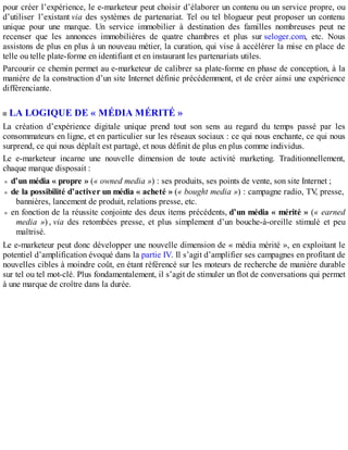 pour créer l’expérience, le e-marketeur peut choisir d’élaborer un contenu ou un service propre, ou
d’utiliser l’existant via des systèmes de partenariat. Tel ou tel blogueur peut proposer un contenu
unique pour une marque. Un service immobilier à destination des familles nombreuses peut ne
recenser que les annonces immobilières de quatre chambres et plus sur seloger.com, etc. Nous
assistons de plus en plus à un nouveau métier, la curation, qui vise à accélérer la mise en place de
telle ou telle plate-forme en identifiant et en instaurant les partenariats utiles.
Parcourir ce chemin permet au e-marketeur de calibrer sa plate-forme en phase de conception, à la
manière de la construction d’un site Internet définie précédemment, et de créer ainsi une expérience
différenciante.
LA LOGIQUE DE « MÉDIA MÉRITÉ »
La création d’expérience digitale unique prend tout son sens au regard du temps passé par les
consommateurs en ligne, et en particulier sur les réseaux sociaux : ce qui nous enchante, ce qui nous
surprend, ce qui nous déplaît est partagé, et nous définit de plus en plus comme individus.
Le e-marketeur incarne une nouvelle dimension de toute activité marketing. Traditionnellement,
chaque marque disposait :
d’un média « propre » (« owned media ») : ses produits, ses points de vente, son site Internet ;
de la possibilité d’activer un média « acheté » (« bought media ») : campagne radio, TV, presse,
bannières, lancement de produit, relations presse, etc.
en fonction de la réussite conjointe des deux items précédents, d’un média « mérité » (« earned
media ») , via des retombées presse, et plus simplement d’un bouche-à-oreille stimulé et peu
maîtrisé.
Le e-marketeur peut donc développer une nouvelle dimension de « média mérité », en exploitant le
potentiel d’amplification évoqué dans la partie IV. Il s’agit d’amplifier ses campagnes en profitant de
nouvelles cibles à moindre coût, en étant référencé sur les moteurs de recherche de manière durable
sur tel ou tel mot-clé. Plus fondamentalement, il s’agit de stimuler un flot de conversations qui permet
à une marque de croître dans la durée.
 