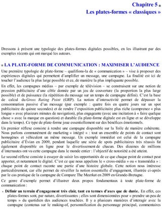 Chapitre 5
Les plates-formes « classiques »
Dressons à présent une typologie des plates-formes digitales possibles, en les illustrant par des
exemples récents qui ont marqué les auteurs.
LA PLATE-FORME DE COMMUNICATION : MAXIMISER L’AUDIENCE
Une première typologie de plate-forme – qualifions-la de « communication » – vise à proposer des
expériences digitales qui permettent d’amplifier un message, une campagne. La finalité est ici de
toucher l’audience la plus large possible et ce, de manière la plus impliquante possible.
En effet, les campagnes médias – par exemple de télévision – se construisent sur une notion de
pression publicitaire d’une cible donnée par un jeu de couverture (la proportion la plus large
possible) et de puissance (la répétition du message sur un temps de campagne défini). C’est la base
de calcul du Gross Rating Point (GRP). La notion d’interactivité permet de dépasser la
consommation passive d’un message (par exemple : quatre fois en quatre jours sur un spot
publicitaire de quinze secondes) et de rendre l’exposition publicitaire plus riche (comprenez « plus
longue » avec plusieurs minutes de navigation), plus engageante (avec une incitation à « faire quelque
chose » avec la marque en question) et durable (la plate-forme digitale est en ligne et se développe
dans le temps). Ce type de plate-forme joue essentiellement sur des bénéfices émotionnels.
Un premier réflexe consiste à rendre une campagne disponible sur la Toile de manière cohérente.
Nous parlons communément de marketing « intégré » : tout un ensemble de points de contact sont
homogènes et véhiculent un même message. Un exemple immédiat est celui de la campagne
publicitaire d’Évian en 2009, pendant laquelle une série de spots publicitaires très réussis fut
également disponible en ligne pour le divertissement de chacun. Des dizaines de millions
d’internautes ont vu cette campagne dans le monde entier : l’objectif de notoriété a été atteint.
Le second réflexe consiste à essayer de saisir les opportunités de ce que chaque point de contact peut
apporter, et notamment le digital. C’est ce que nous appelons le « cross-média » ou « transmédia » :
chaque point de contact raconte une partie d’une histoire globale. Cette notion nous intéresse
particulièrement, car elle permet de réveiller la notion essentielle d’engagement, illustrée ci-après
par le cas pratique de la campagne de Compare The Meerkat en 2009 en Grande-Bretagne.
Ce genre d’exemple permet d’illustrer deux propos fondamentaux à toute plate-forme de
communication :
Définir un terrain d’engagement très clair, tant en termes d’axes que de durée. En effet, ces
plates-formes sont, par nature, divertissantes ; elles sont dimensionnées pour « prendre un peu de
temps » du quotidien des audiences touchées. Il y a plusieurs manières d’interagir avec la
campagne (contenus sur le making-of, personnification du personnage principal, commentaires
 
