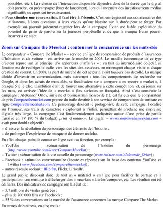 possibles, etc.). La richesse de l’interaction disponible dépendra donc de la durée que le digital
doit prendre, en précampagne (buzz de lancement), lors du lancement des investissements médias
significatifs ou après cet investissement.
Pour stimuler une conversation, il faut être à l’écoute. C’est en réagissant aux commentaires des
utilisateurs, à leurs questions, à leurs envies qu’une histoire sur la durée peut se forger. Par
exemple, on pourrait justement regretter lors de la campagne Évian une faible exploitation du
potentiel de prise de parole sur la jeunesse perpétuelle et ce que la marque Évian pouvait
incarner à ce sujet.
Zoom sur Compare the Meerkat : contourner la concurrence sur les mots-clés
Le comparateur « Compare the Market » – service en ligne de comparaison de produits d’assurances
d’habitation et de voiture – est arrivé sur le marché en 2005. Le modèle économique de ce type
d’acteur repose sur un principe d’« apporteurs d’affaires » : en tant qu’intermédiaire objectif, sa
fonction est de rediriger le trafic vers les sites des assureurs, en monnayant chaque visite et chaque
création de contrat. En 2008, la part de marché de cet acteur n’avait toujours pas décollé. La marque
décide d’investir en communication, mais autrement : tous les comportements de recherche sur
Google, et donc les achats de mots-clés, se focalisaient sur « compare » ou encore « market », à
presque 5 £ le clic. L’ambition était de trouver une alternative à cette compétition, et, en jouant sur
les mots, est arrivée l’idée de « meerkat » (les suricates en français). Ainsi s’est construite la
campagne : Aleksandr Orlov, suricate et businessman moscovite (!), est furieux que le comparateur
de prix Comparethemarket.com prenne du trafic destiné à son service de comparaison de suricate en
ligne Comparethemeerkat.com. Ce personnage devient le protagoniste de cette campagne. Focalisé
sur l’humour, ses traits de caractère s’exploitent à l’infini, permettant de produire une empreinte
digitale très large. La campagne s’est fondamentalement orchestrée autour d’une prise de parole
massive en TV (80 % du budget), print et outdoor. Le digital – www.comparethemeerkat.com –
avait pour double objectif :
d’assurer la révélation du personnage, des éléments de l’histoire ;
de prolonger l’expérience de marque et de donner un écho.
En effet, chaque point de contact en ligne avait sa fonction, par exemple :
YouTube : scénarisation de l’histoire du personnage
(http://www.youtube.com/user/CompareMeerkat) ;
Twitter : scénarisation de la vie actuelle du personnage (www.twitter.com/Aleksandr_Orlov) ;
Facebook : animation communautaire (écoute et réponse) sur la base des contenus YouTube et
Twitter (www.facebook.com/comparethemeerkat) ;
autres réseaux sociaux : Blip.fm, Flickr, LinkedIn.
Le grand public disposait donc de tout un « matériel » en ligne pour faciliter le partage et la
participation : une musique à télécharger, des « meerkats » à créer/comparer, etc. Les résultats ont été
édifiants. Des indicateurs de campagne ont fait état de :
5,7 millions de visites générées ;
plus de 700 000 fans sur Facebook ;
55 % des conversations sur le marché de l’assurance concernent la marque Compare The Market.
En termes de business, en cinq mois :
 