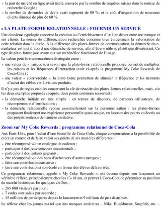 la part de marché en ligne avait triplé, mesurée par le nombre de requêtes saisies dans le moteur de
recherche Google ;
le nombre de demandes de devis avait augmenté de 80 %, et le coût d’acquisition de nouveaux
clients diminué de plus de 60 %.
LA PLATE-FORME RELATIONNELLE : FOURNIR UN SERVICE
Une deuxième typologie concerne la création ou l’enrichissement d’un lien direct entre une marque et
ses clients. La source de différenciation recherchée concerne bien évidemment la valorisation de
cette relation dans la durée. À la différence des plates-formes de communication, la démarche du e-
marketeur est tout d’abord une démarche de service, afin d’être « utile », plutôt que divertissant. Ce
type de plate-forme joue avant tout sur un bénéfice fonctionnel de l’usage.
La valeur peut être communément distinguée entre :
une valeur de « marque », à savoir que la plate-forme relationnelle proposée permet de multiplier
les raisons et les fréquences d’interaction (voir ci-après le programme My Coke Rewards de
Coca-Cola) ;
une valeur « commerciale », la plate-forme permettant de stimuler la fréquence et les montants
d’achat des cibles vis-à-vis des produits.
Il n’y a pas de règles établies concernant la clé de réussite des plates-formes relationnelles, mais, via
les deux exemples proposés ci-après, deux points communs ressortent :
la démarche initiale est très simple : en termes de discours, de parcours utilisateurs, de
récompenses et d’implications ;
la démarche relationnelle repose essentiellement sur la personnalisation : les plates-formes
proposent finalement une expérience personnelle quasi unique, en fonction des points collectés ou
des projets soutenus de manière caritative.
Zoom sur My Coke Rewards : programme relationnel de Coca-Cola
Aux États-Unis, pour l’achat d’une bouteille de Coca-Cola, chaque consommateur a la possibilité de
créer un compte et de faire valoir ses points de six manières différentes :
être récompensé via un catalogue de cadeaux ;
participer à des jeux-concours occasionnels ;
participer à des instants gagnants ;
être récompensé via des bons d’achat vers d’autres marques ;
faire une contribution caritative ;
faire une contribution à son école en faveur des élèves défavorisés.
Ce programme relationnel, appelé « My Coke Rewards », est devenu depuis son lancement un
véritable réflexe, principalement chez les 13-18 ans, et permet à Coca-Cola de pérenniser sa position
de marché historique. En quelques chiffres :
285 000 visiteurs par jour ;
7 codes sont saisis par seconde ;
15 millions de participants depuis le lancement et 9 millions de prix distribués.
Le réflexe chez les jeunes est tel que des marques similaires – Nike, Blockbuster, Snapfish, etc. –
 