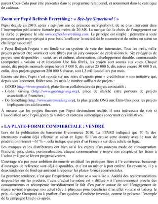 payent Coca-Cola pour être présentes dans le programme relationnel, et notamment dans le catalogue
de cadeaux.
Zoom sur Pepsi Refresh Everything : « Bye-bye Superbowl ! »
Pepsi décide en 2010, après vingt-trois ans de présence au Superbowl, de ne plus intervenir dans
l’interruption publicitaire facturée pas moins de 20 M$. La marque fait le choix de l’engagement sur
la durée et propose le site www.refresheverything.com. Le principe est simple : permettre à toute
personne ayant un projet qui a pour but d’améliorer la société de le soumettre et de mettre en scène un
challenge associatif.
« Pepsi Refresh Project » est fondé sur un système de vote des internautes. Tous les mois, mille
projets peuvent être soumis et sont filtrés par un jury composé de professionnels. Six catégories de
projets sont disponibles : santé, art et culture, alimentation, développement durable, communautés
(comprenez « voisins ») et éducation. Une fois filtrés, les projets sont soumis aux votes. Chaque
année, dix projets mensuels empocheront 5 000 $, dix autres 25 000 $, dix autres encore 50 000 $ et,
enfin, deux projets gagneront 250 000 $ chacun, soit 1,3 million dollars par mois.
Encore une fois, Pepsi s’est reposé sur une série d’experts pour « crédibiliser » son initiative qui,
depuis son lancement, fédère tous les mois le nombre suffisant de projets :
GOOD (http://www.good.is), plate-forme collaborative de projets associatifs ;
Global Giving (http://www.globalgiving.org), place de marché entre porteurs de projets
associatifs et financiers ;
Do Something (http://www.dosomething.org), la plus grande ONG aux États-Unis pour les projets
impliquant des adolescentes.
À mesure que les projets financés par Pepsi deviendront réalité, il sera intéressant de voir si
l’association avec Pepsi générera histoire et contenus authentiques concernant ces initiatives.
LA PLATE-FORME COMMERCIALE : VENDRE
Lors de la publication du baromètre E-commerce 2010, La FEVAD indiquait que 70 % des
internautes avaient déjà effectué un achat en ligne. Si l’on croise cette donnée avec le taux de
pénétration Internet – 67 % –, cela indique que près d’un Français sur deux achète en ligne.
Les marques et les distributeurs ont bien saisi les enjeux d’un nouveau mode de consommation.
Praticité, prix, choix, personnalisation, chaque consommateur y trouve son compte, et les freins à
l’achat en ligne se lèvent progressivement.
L’ouvrage n’a pas pour ambition de couvrir en détail les pratiques liées à l’e-commerce, beaucoup
d’ouvrages de référence sont déjà disponibles, et c’est un métier à part entière. En revanche, il y a
deux tendances de fond qui amènent à repenser les plates-formes commerciales.
La première tendance, c’est que l’expérience d’achat se « socialise ». Audelà des recommandations
disponibles sur les produits, l’acte d’achat lui-même est « diffusé » à l’environnement proche des
consommateurs et récompense immédiatement le fait d’en parler autour de soi. L’engagement de
masse revient à grouper son achat (être à plusieurs pour bénéficier d’un effet volume et baisser le
prix, du type Groupon) ou à profiter d’un système d’enchère inversée, comme le présente l’exemple
de la campagne Uniqlo ci-après.
 